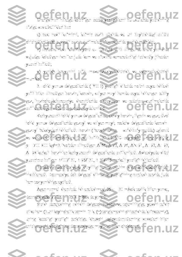 Changsimon holatga keltirilgan qattiq yoqilg’ilarni bu usullarda yoqishning
o’ziga xos afzalliklari bor:
a)   past   navli   ko’mirni,   ko’mir   qazib   olishda   va   uni   boyitishdagi   qoldiq
chiqindilari katta quvvatli qozon qurilmalari o’txonalarida yoqish mumkin;
b)   ortiqcha   havo   koeffitsiyenti   a
h =1,2-1,25   qilib   olinganda   chala   yonishda
vujudga   keladigan   isroflar   juda   kam   va   o’txona   samaradorligi   iqtisodiy   jihatdan
yuqori bo’ladi;
v)   yonish   jarayonini   to’la   mexanizatsiyalashtirish   va   avtomatlashtirish
mumkin;
3.   Ichki   yonuv   dvigatellarida   (IYOD)   yoqilg’i   sifatida   neftni   qayta   ishlash
yo’li   bilan   olinadigan   benzin,   kerosin,   solyar   moyi   hamda   qayta   ishlangan   tabiiy
gaz,   hozircha   laboratoriya   sharoitlarida   olinayotgan   va   tadqiqot   qurilmalarida
qo’llaniladigan vodorod gazidan foydalaniladi.
Karbyuratorli ichki yonuv dvigatellarida, asosiy ben zin, ligroin va gaz; dizel
ichki   yonuv   dvigatellarida   gazoyl   va   solyar   moyi;   reaktiv   dvigatellarda   kerosin-
gazoyl fraksiyalari ishlatiladi. Benzin (frans bnezine — xo’shbo’y modda) uglerod
va   vodorod   birikmalaridan   iborat   bo’lib   30—205°C   qaynaydi.   Uning   zichligi
ρ   = 700-800 kg/m3. Neftdan olinadigan A-66, A-72, A-76, AN-91, AI-92, AI-93,
AI-98 karkali  benzinlar  karbyuratorli  dvigatellarda qo’llaniladi. Aviatsiyada  sifati
yuqoriroq bo’lgan B400/130, B-95/130, B-31/115 markali yoqilg’i ishlatiladi.
Benzining   detonatsiyaga   moyilligi   uning   muhim   sifat   ko’rsatkichlaridan
hisoblanadi. Detonatsiya deb dvigatel silindrida yoqilg’ining portlash tarzida juda
ham tez yonishiga aytiladi.
Agar   normal   sharoitda   ish   aralashmasi   25   —   30   m/sek   tezlik   bilan   yonsa,
detonatsiyada u 2000 — 2500 m/sek da yonadi.
Siqish   darajasining   oshishi   dvigatel   quvvati   va   tejamliligiga   yaxshi   ta’sir
qilsa ham (buni keyinchalik termin f.i k. ( η ) tenglamasini chiqarishda ko’rsatamiz),
uning   kattaligi   yoqilg’i   tarkibiga   kiruvchi   uglevodorodlarning   xossalari   bilan
aniqlanuvchi yoqilg’ning detonatsiyaga moyilligi bilan cheklanadi. 