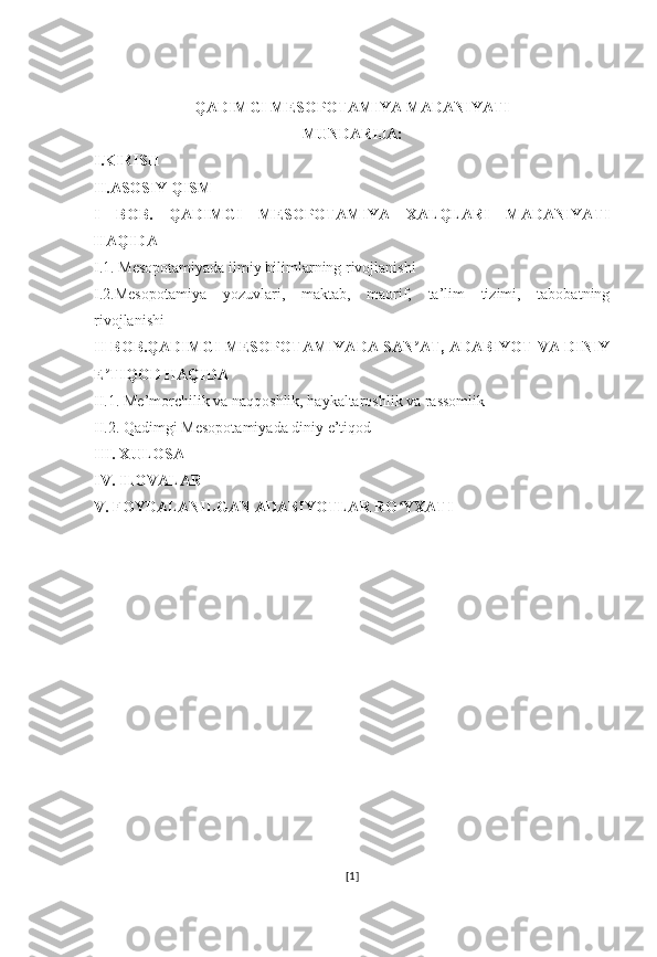QADIMGI MESOPOTAMIYA MADANIYATI
MUNDARIJA:
I.KIRISH
II.ASOSIY QISM
I   BOB.   QADIMGI   MESOPOTAMIYA   XALQLARI   MADANIYATI
HAQIDA 
I.1. Mesopotamiyada ilmiy bilimlarning rivojlanishi
I.2.Mesopotamiya   yozuvlari,   maktab,   maorif,   ta’lim   tizimi,   tabobatning
rivojlanishi
II BOB.QADIMGI MESOPOTAMIYADA SAN AT, ADABIYOT VA DINIYʼ
E TIQOD HAQIDA	
ʼ
II.1. Me’morchilik va naqqoshlik, haykaltaroshlik va rassomlik
II.2. Qadimgi Mesopotamiyada diniy e’tiqod
III. XULOSA 
IV. ILOVALAR
V. FOYDALANILGAN ADABIYOTLAR RO YXATI	
ʻ
[ 1 ] 