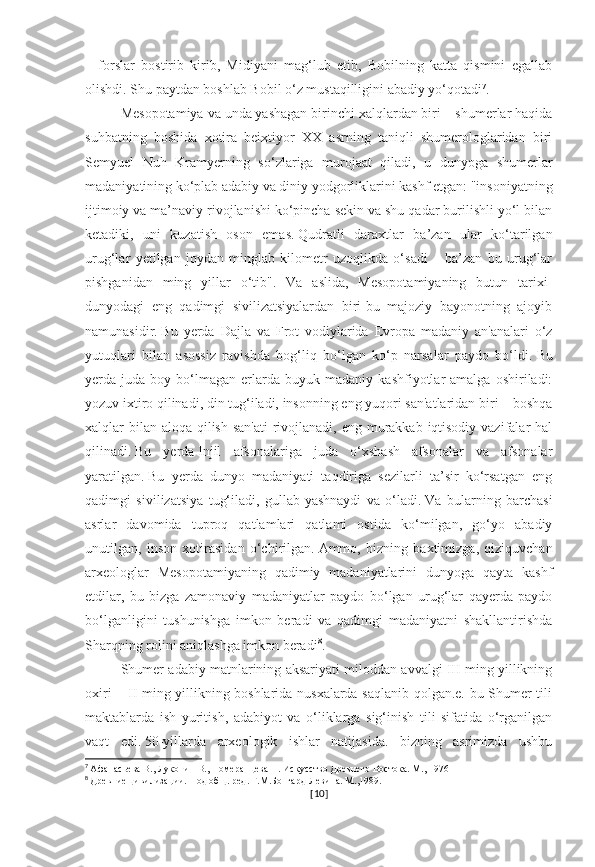 –   forslar   bostirib   kirib,   Midiyani   mag‘lub   etib,   Bobilning   katta   qismini   egallab
olishdi.   Shu paytdan boshlab Bobil o‘z mustaqilligini abadiy yo‘qotadi 7
.
Mesopotamiya va unda yashagan birinchi xalqlardan biri – shumerlar haqida
suhbatning   boshida   xotira   beixtiyor   XX   asrning   taniqli   shumerologlaridan   biri
Semyuel   Nuh   Kramyerning   so‘zlariga   murojaat   qiladi,   u   dunyoga   shumerlar
madaniyatining ko‘plab adabiy va diniy yodgorliklarini kashf etgan: "insoniyatning
ijtimoiy va ma’naviy rivojlanishi ko‘pincha sekin va shu qadar burilishli yo‘l bilan
ketadiki,   uni   kuzatish   oson   emas.   Qudratli   daraxtlar   ba’zan   ular   ko‘tarilgan
urug‘lar   yetilgan   joydan   minglab   kilometr   uzoqlikda   o‘sadi   –   ba’zan   bu   urug‘lar
pishganidan   ming   yillar   o‘tib".   Va   aslida,   Mesopotamiyaning   butun   tarixi-
dunyodagi   eng   qadimgi   sivilizatsiyalardan   biri-bu   majoziy   bayonotning   ajoyib
namunasidir.   Bu   yerda   Dajla   va   Frot   vodiylarida   Evropa   madaniy   an'analari   o‘z
yutuqlari   bilan   asossiz   ravishda   bog‘liq   bo‘lgan   ko‘p   narsalar   paydo   bo‘ldi.   Bu
yerda  juda   boy  bo‘lmagan   erlarda   buyuk  madaniy   kashfiyotlar   amalga   oshiriladi:
yozuv ixtiro qilinadi, din tug‘iladi, insonning eng yuqori san'atlaridan biri – boshqa
xalqlar bilan aloqa qilish san'ati  rivojlanadi, eng murakkab iqtisodiy vazifalar hal
qilinadi.   Bu   yerda   Injil   afsonalariga   juda   o‘xshash   afsonalar   va   afsonalar
yaratilgan.   Bu   yerda   dunyo   madaniyati   taqdiriga   sezilarli   ta’sir   ko‘rsatgan   eng
qadimgi   sivilizatsiya   tug‘iladi,   gullab-yashnaydi   va   o‘ladi.   Va   bularning   barchasi
asrlar   davomida   tuproq   qatlamlari   qatlami   ostida   ko‘milgan,   go‘yo   abadiy
unutilgan,   inson   xotirasidan   o‘chirilgan.   Ammo,   bizning   baxtimizga,   qiziquvchan
arxeologlar   Mesopotamiyaning   qadimiy   madaniyatlarini   dunyoga   qayta   kashf
etdilar,   bu   bizga   zamonaviy   madaniyatlar   paydo   bo‘lgan   urug‘lar   qayerda   paydo
bo‘lganligini   tushunishga   imkon   beradi   va   qadimgi   madaniyatni   shakllantirishda
Sharqning rolini aniqlashga imkon beradi 8
.
Shumer adabiy matnlarining aksariyati miloddan avvalgi III ming yillikning
oxiri – II ming yillikning boshlarida nusxalarda saqlanib qolgan.e. bu Shumer tili
maktablarda   ish   yuritish,   adabiyot   va   o‘liklarga   sig‘inish   tili   sifatida   o‘rganilgan
vaqt   edi.   50-yillarda   arxeologik   ishlar   natijasida.   bizning   asrimizda   ushbu
7
  Афанасьева В., Луконин В., Померанцева Н. Искусство Древнего Востока. М., 1976
8
  Древние цивилизации. Под общ. ред. Г.М.Бонгард-Левина. М.,1989.
[ 10 ] 