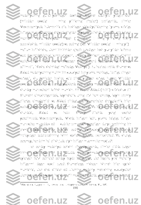 madaniyatning   gullab-yashnagan   davridagi   Shumer   adabiyoti   yodgorliklari
(miloddan   avvalgi   III   ming   yillikning   o‘rtalari)   topilganida,   olimlar
Mesopotamiyada   hukmronlik   qila   boshlagan   akkadiyaliklarning   "yozma   so‘z"ga
bo‘lgan munosabatining ehtiyotkorligidan hayratda qolishdi.   Bizgacha etib kelgan
matnlarni   ikkita   versiyada   –   kech   (III   oxiri   –   II   ming   yillikning   boshi)
taqqoslashda.   miloddan avvalgi) va qadimgi (ser.   Miloddan avvalgi III ming yil) -
ma’lum   bo‘lishicha,   ularni   bir-biridan   ajratib   turadigan   besh   yuz   yildan   ko‘proq
vaqt   davomida   ular   asl   kompozitsiyani,   umumiy  texnikani,   asarlarning   tuzilishini
saqlab   qolgan   holda   ozgina   o‘zgargan   ("donishmand   Shuruppakning   o‘g‘liga
ta’limoti",   "Kesha   shahridagi   ma’badga   Madhiya").   Bu   haqiqat   ortida   Shumer   va
Akkad madaniyatining muhim bir xususiyati bor-yozma manbaga, "qo‘lga olingan
so‘zga",   shu   jumladan   boshqa   xalq   tilida   yozilgan   so‘zga   hurmat.   Miloddan
avvalgi   III,   balki   II   va   I   ming   yilliklarda   ham   adabiy   manbalarga   nisbatan   xuddi
shunday   munosabatni   ko‘rish   mumkin.   Bir   vaqtlar   Akkad   (Bobil)   so‘zlashuv   tili
Shumerni   almashtirganidek,   keyinchalik   uning   o‘zi   ham   amorey,   keyin   oromiy
tillariga   almashtirildi   va   Akkad   tilidagi   adabiy   manbalar   ehtiyotkorlik   bilan
saqlash,   qayta   yozish   va   o‘rganishni   davom   ettirdi.   Va   bundan   ham   ajablanarlisi
shundaki,   Akkad   va   hatto   Shumer   tillarida   yangi   asarlar
yaratilmoqda.   Mesopotamiyada,   Misrda   bo‘lgani   kabi,   yozma   belgiga   bo‘lgan
munosabat   muqaddas   edi   –   xudolar   tomonidan   yaratilgan   dunyo   tartibining   bir
qismi   sifatida.   Bularning   barchasi   qadimgi   sivilizatsiya   qiyofasini   tiklashga
intilayotgan   tadqiqotchining   ishini   sezilarli   darajada   osonlashtiradi.   Va   shunga
qaramay,   har doim hal qilish juda qiyin bo‘lgan muammolar mavjud 9
.
Har   qanday   madaniyat   tarixini   o‘rganayotganda,   olimlar   oldida   turgan
birinchi   savollardan   biri   bu   hududda   mahalliy   madaniyatning   asoschilariga
aylangan   ba’zi   qabilalar   qanday   paydo   bo‘lganligi,   ular   begona   yoki   mahalliy
bo‘lganmi   degan   savol   turadi.   Shumerlarga   nisbatan   ishonch   bilan   aytish
mumkinki,   ular   chet   elliklar   edi.   Ularning   madaniy   merosining   xususiyatlari
ularning ajdodlari vatani  haqida tog‘li mamlakat  sifatida gapirishga imkon beradi
9
  Афанасьева В., Луконин В., Померанцева Н. Искусство Древнего Востока. М., 1976.
[ 11 ] 