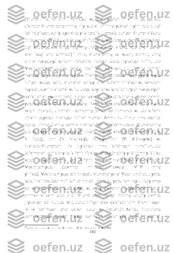 (Shumer   tilida   har   doim   "mamlakat"   va   "tog‘   "so‘zlari   bir   xil   imloga   ega   edi;
afsonalar   Shumer   panteonining   oliy   xudosi   Enlilning   yashash   joyini   baland   tog‘
deb belgilagan;   sun'iy tayanchda yoki tepalik – terrasda qurilgan Shumer zikkurut
ibodatxonasi   shaklida,   odatda   tog   'cho‘qqilarida   xudolarga   qurbonlik   keltiradigan
tog‘   xalqlariga   xos   bo‘lgan   tog‘ning   o‘ziga   xos   turi   sifatida   balandlikni   tashkil
etish   istagi   aniq   ko‘rinadi) 10
.   Biroq,   shumerlarning   asl   vatani,   ehtimol,   uning
aholisi   navigatsiya   san'atini   o‘zlashtira   oladigan   tarzda   joylashgan   bo‘lib,   ular
Mesopotamiya   hududiga   dengiz   orqali   etib   kelishgan,   bu   ularning   birinchi
navbatda   daryolar   og‘zida   paydo   bo‘lishidan   dalolat   beradi.   Yangi   yyerda   paydo
bo‘lgan   vaqtga   kelib,   shumerlar   qanday   qilib   qurishni   bilishgan   va   kemalarni
haydash, suvni boshqarish va bu ularga daryolar va kanallar bo‘ylab navigatsiyani
tashkil qilish imkonini berdi.   Bundan tashqari, ular zudlik bilan sug‘orish tizimini
yaratishga   kirishdilar.   Shumerlarning   o‘zlari   afsonalarda   ma’lum   bir   Dilmunni
eslatib   o‘tishadi,   u   birinchi   odamlarning   jannati   deb   nomlanadi   va   ular   ko‘chib
o‘tishni   qayerdan   boshlagan   bo‘lishi   mumkin.   Ammo   bu   Dilmun   nima   ekanligi
haqida   olimlar   bizning   asrimiz   boshidan   beri   bahslashmoqdalar.   Shumerlarning
ajdodlari vatani sifatida Kavkaz (Sh.Otten), Tibet (V. xristian), Hindiston (Y.Klim,
S.   Gadd),   Eron   (N.   Nikolskiy),   Bahrayn   oroli   (V.   Afanasyeva)   va
boshqalar.Shumerlarni   o‘z   joylaridan   nima   ko‘chirgani   noma’lum,   ular
ko‘chmanchi qabilalar yoki ko‘chib o‘tishga qandaydir tabiiy yoki ijtimoiy falokat
sabab   bo‘lgan,   ammo   ular   ko‘chib   o‘tishni   boshladilar,   shu   jumladan
Mesopotamiyada   (taxminan   miloddan   avvalgi   VI-V   ming
yillikda).   Mesopotamiyaga   etib   borgach,   shumerlar   yangi   Vatan   topdilar,   u   yerda
katta hosil beradigan mo‘l-ko‘l er bor edi.   Biroq, bu yerda ham hayot oddiy emas
edi   va   Shumerlardan   kuch-quvvat   va   tabiiy   elementni   "bo‘ysundirish"   uchun
tinimsiz   ishlashni   talab   qildi.   "Shumer   erlari   hozirgi   Iroqning   Janubiy   qismida
joylashgan  edi.   Bu  juda issiq,   quruq  bo‘lgan  tekis  tekislikdir   iqlim.   Shamol  esgan
ishlov   berilmagan   erlar   asosan   quruq   va   bepushtdir.   Aslida,   botqoqlarda
qamishzorlardan   tashqari   foydali   qazilmalar,   toshlar   yoki   biron   bir   qurilish
10
  Древние цивилизации. Под общ. ред. Г.М.Бонгард-Левина. М.,1989.
[ 12 ] 