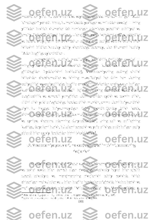 materiallari   yo‘q.   Bu   qashshoqlik   va   vayronagarchilikka   mahkum   bo‘lgan   ”Xudo
la’natlagan” yer edi.   Biroq, bu mamlakatda yashagan va miloddan avvalgi III ming
yillikdan   boshlab   shumerlar   deb   nomlangan   odamlarga   yaratilish   qobiliyati   va
amaliy fikrlash qobiliyati berilgan.   Ular ajoyib texnik ixtirolarni amalga oshirdilar
va barcha ehtiyojlarini  qondirish uchun  qanday qilib qat'iyat  va tirishqoqlik  bilan
ishlashni   bildilar.   Noqulay   tabiiy   sharoitlarga   qaramay,   ular   Shumerni   haqiqiy
"Adan bog‘i"ga aylantirdilar 11
. 
Hunarmandchilik,   qurilish,   metallurgiya,   kulolchilik   (miloddan   avvalgi   III
ming   yillikning   o‘rtalaridan   boshlab   shumerlar   kulolchilik   uchun   kulol
g‘ildiragidan   foydalanishni   boshladilar),   Mesopotamiyaning   qadimgi   aholisi
ishlashdan   charchamadilar   va   ishning   muvaffaqiyati   har   doim   ham   ularning
qat'iyatliligi   va   qat'iyatliligiga   bog‘liq   emasligini,   o‘zlaridan   ancha   ustun   bo‘lgan
kuchlar   borligini   esladilar.   halokatli   Dajla   va   Frotning   elementlari   va   to‘kilishi,
qurg‘oqchilik   va   samarali   yomg‘irlar:   ularni   oldindan   aytish   va   taxmin   qilish,
oldini olish yoki qo‘zg‘atishga harakat qilish mumkin, ammo ularni bo‘ysundirish
qiyin.   Bu   insonga   bo‘ysunmaydigan   ilohiy   qismdir.   Qanday   bilish   kerak,
ehtimol   tabiatga bo‘lgan bu muqaddas munosabat qadimgi odamning dunyoqarashi
va   ayniqsa   sharqona   odamning   dunyoqarashidan,   uning   aqli   va   qo‘llarining
kuchiga, daryolarni burish, bulutlarni tarqatish va yo‘q qilishga qodir bo‘lgan qat'iy
e'tiqodi bilan asosiy farqlaridan birini izlashi kerak 12
. 
I.2. Mesopotamiya yozuvlari, maktab, maorif, ta’lim tizimi, tabobatning
rivojlanishi
Shumer qishloq xo‘jaligini zarur sug‘orish, hunarmandchilik, qurilish, ichki
va   tashqi   savdo   bilan   qamrab   olgan   rivojlangan   iqtisodiy   hayoti   bilan   ajralib
turardi.   Iqtisodiyot   va   menejmentning   rivojlanishi   tabiiy   ravishda   ishlab
chiqarilgan mahsulotlar va u bilan bog‘liq harakatlar to‘g‘risida hisobot berish va
ma’lumotlarni   saqlashni   talab   qildi.   "Miloddan   avvalgi   IX   -   IV   ming   yillikda.   E.
11
  Афанасьева В., Луконин В., Померанцева Н. Искусство Древнего Востока. М., 1976.
12
  Древние цивилизации. Под общ. ред. Г.М.Бонгард-Левина. М.,1989.
[ 13 ] 