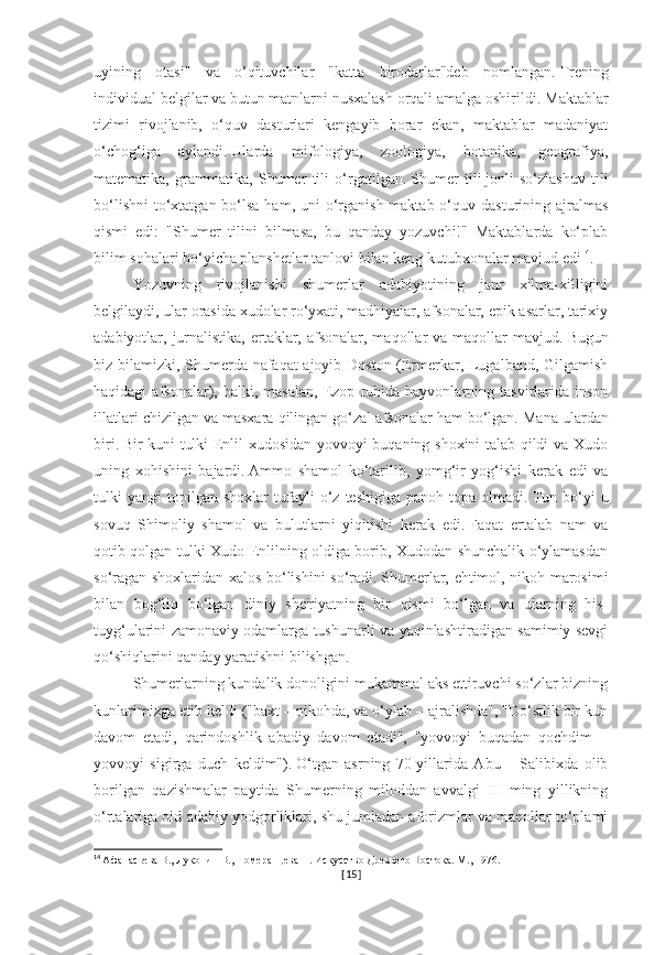 uyining   otasi"   va   o‘qituvchilar   "katta   birodarlar"deb   nomlangan.   Trening
individual belgilar va butun matnlarni nusxalash orqali amalga oshirildi.   Maktablar
tizimi   rivojlanib,   o‘quv   dasturlari   kengayib   borar   ekan,   maktablar   madaniyat
o‘chog‘iga   aylandi.   Ularda   mifologiya,   zoologiya,   botanika,   geografiya,
matematika,   grammatika,   Shumer   tili   o‘rgatilgan.   Shumer   tili   jonli   so‘zlashuv   tili
bo‘lishni  to‘xtatgan bo‘lsa ham,  uni  o‘rganish maktab o‘quv dasturining ajralmas
qismi   edi:   "Shumer   tilini   bilmasa,   bu   qanday   yozuvchi!"   Maktablarda   ko‘plab
bilim sohalari bo‘yicha planshetlar tanlovi bilan keng kutubxonalar mavjud edi 14
.
Yozuvning   rivojlanishi   shumerlar   adabiyotining   janr   xilma-xilligini
belgilaydi, ular orasida xudolar ro‘yxati, madhiyalar, afsonalar, epik asarlar, tarixiy
adabiyotlar, jurnalistika,  ertaklar, afsonalar, maqollar  va maqollar  mavjud.   Bugun
biz bilamizki, Shumerda nafaqat ajoyib Doston (Ermerkar, Lugalband, Gilgamish
haqidagi   afsonalar),   balki,  masalan,   Ezop   ruhida   hayvonlarning  tasvirlarida  inson
illatlari chizilgan va masxara qilingan go‘zal afsonalar ham bo‘lgan.   Mana ulardan
biri.   Bir kuni tulki Enlil xudosidan yovvoyi buqaning shoxini talab qildi va Xudo
uning   xohishini   bajardi.   Ammo   shamol   ko‘tarilib,   yomg‘ir   yog‘ishi   kerak   edi   va
tulki   yangi   topilgan   shoxlar   tufayli   o‘z   teshigiga   panoh   topa  olmadi.   Tun   bo‘yi   u
sovuq   Shimoliy   shamol   va   bulutlarni   yiqitishi   kerak   edi.   Faqat   ertalab   nam   va
qotib qolgan tulki Xudo Enlilning oldiga borib, Xudodan shunchalik o‘ylamasdan
so‘ragan shoxlaridan xalos bo‘lishini so‘radi.   Shumerlar, ehtimol, nikoh marosimi
bilan   bog‘liq   bo‘lgan   diniy   she'riyatning   bir   qismi   bo‘lgan   va   ularning   his-
tuyg‘ularini zamonaviy odamlarga tushunarli va yaqinlashtiradigan samimiy sevgi
qo‘shiqlarini qanday yaratishni bilishgan.
Shumerlarning kundalik donoligini mukammal aks ettiruvchi so‘zlar bizning
kunlarimizga etib keldi ("baxt – nikohda, va o‘ylab – ajralishda", "Do‘stlik bir kun
davom   etadi,   qarindoshlik   abadiy   davom   etadi",   "yovvoyi   buqadan   qochdim   –
yovvoyi   sigirga   duch   keldim").   O‘tgan   asrning   70-yillarida   Abu   –   Salibixda   olib
borilgan   qazishmalar   paytida   Shumerning   miloddan   avvalgi   III   ming   yillikning
o‘rtalariga oid adabiy yodgorliklari, shu jumladan aforizmlar va maqollar to‘plami
14
  Афанасьева В., Луконин В., Померанцева Н. Искусство Древнего Востока. М., 1976.
[ 15 ] 