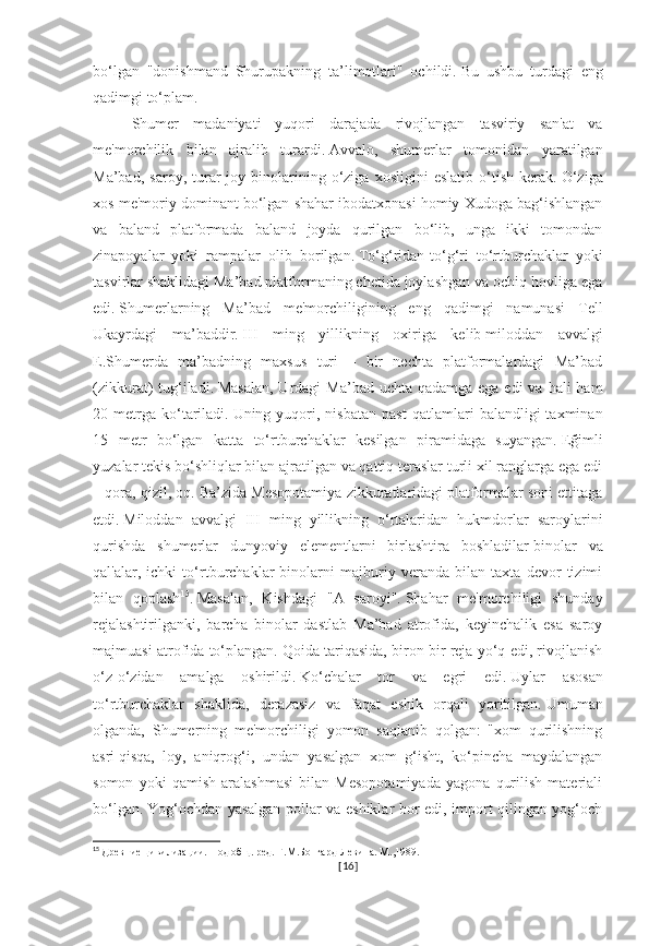 bo‘lgan   "donishmand   Shurupakning   ta’limotlari"   ochildi.   Bu   ushbu   turdagi   eng
qadimgi to‘plam.
Shumer   madaniyati   yuqori   darajada   rivojlangan   tasviriy   san'at   va
me'morchilik   bilan   ajralib   turardi.   Avvalo,   shumerlar   tomonidan   yaratilgan
Ma’bad,   saroy,   turar-joy   binolarining   o‘ziga   xosligini   eslatib   o‘tish   kerak.   O‘ziga
xos me'moriy dominant bo‘lgan shahar ibodatxonasi homiy Xudoga bag‘ishlangan
va   baland   platformada   baland   joyda   qurilgan   bo‘lib,   unga   ikki   tomondan
zinapoyalar   yoki   rampalar   olib   borilgan.   To‘g‘ridan-to‘g‘ri   to‘rtburchaklar   yoki
tasvirlar shaklidagi Ma’bad platformaning chetida joylashgan va ochiq hovliga ega
edi.   Shumerlarning   Ma’bad   me'morchiligining   eng   qadimgi   namunasi   Tell
Ukayrdagi   ma’baddir.   III   ming   yillikning   oxiriga   kelib   miloddan   avvalgi
E.Shumerda   ma’badning   maxsus   turi   –   bir   nechta   platformalardagi   Ma’bad
(zikkurat)  tug‘iladi.   Masalan,  Urdagi  Ma’bad uchta  qadamga ega edi  va  hali  ham
20  metrga   ko‘tariladi.   Uning  yuqori,  nisbatan   past   qatlamlari   balandligi   taxminan
15   metr   bo‘lgan   katta   to‘rtburchaklar   kesilgan   piramidaga   suyangan.   Eğimli
yuzalar tekis bo‘shliqlar bilan ajratilgan va qattiq teraslar turli xil ranglarga ega edi
– qora, qizil, oq.   Ba’zida Mesopotamiya zikkuratlaridagi platformalar soni ettitaga
etdi.   Miloddan   avvalgi   III   ming   yillikning   o‘rtalaridan   hukmdorlar   saroylarini
qurishda   shumerlar   dunyoviy   elementlarni   birlashtira   boshladilar   binolar   va
qal'alar,   ichki   to‘rtburchaklar   binolarni   majburiy   veranda   bilan   taxta   devor   tizimi
bilan   qoplash 15
.   Masalan,   Kishdagi   "A   saroyi".   Shahar   me'morchiligi   shunday
rejalashtirilganki,   barcha   binolar   dastlab   Ma’bad   atrofida,   keyinchalik   esa   saroy
majmuasi atrofida to‘plangan.   Qoida tariqasida, biron bir reja yo‘q edi, rivojlanish
o‘z-o‘zidan   amalga   oshirildi.   Ko‘chalar   tor   va   egri   edi.   Uylar   asosan
to‘rtburchaklar   shaklida,   derazasiz   va   faqat   eshik   orqali   yoritilgan.   Umuman
olganda,   Shumerning   me'morchiligi   yomon   saqlanib   qolgan:   "xom   qurilishning
asri   qisqa,   loy,   aniqrog‘i,   undan   yasalgan   xom   g‘isht,   ko‘pincha   maydalangan
somon   yoki   qamish   aralashmasi   bilan   Mesopotamiyada   yagona   qurilish   materiali
bo‘lgan.   Yog‘ochdan yasalgan pollar va eshiklar bor edi, import qilingan yog‘och
15
  Древние цивилизации. Под общ. ред. Г.М.Бонгард-Левина. М.,1989.
[ 16 ] 