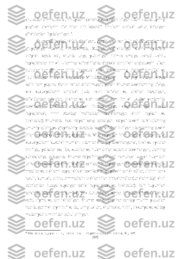 shu qadar qimmat ediki, bir uydan ikkinchisiga ko‘chib o‘tgan odam odatda uyning
yog‘och   qismlarini   o‘zi   bilan   olib   ketardi”   Binolarni   qoplash   uchun   sirlangan
g‘ishtlardan foydalanilgan 16
.
Shumerda   haykal   ishlab   chiqilgan,   garchi   u   asosan   kult   edi.   Shumerlarning
g‘oyalariga   muvofiq,   ibodatxonada   Xudoga   bag‘ishlangan   kichik   haykalcha
qo‘yish   kerak   edi,   shunda   unga   yuborilgan   iltimos   amalga   oshadi.   Ushbu
haykalchalar   bir   xil.   Ularning   ko‘pchiligida   cheksiz   donolikni   anglatuvchi   ulkan
quloqlar   bor   (Shumer   tilida   "ngestuk"   so‘zi   bir   vaqtning   o‘zida   "donolik"   va
"quloq"degan   ma’noni   anglatadi).   Miloddan   avvalgi   III   ming   yillikning   oxiriga
kelib ham yagona Kanon ishlab chiqilmagan, garchi Shumer  tasvirlarining o‘ziga
xos   xususiyatlarini   aniqlash   juda   oson:   ko‘zlar   va   qoshlar   bezatilgan,
ta’kidlangan   quloqlar,   qoshlar   va   soch   turmagi   ham   bir   xil   usullar   yordamida
tasvirlangan   (Ashtarat   ma’budasi   ibodatxonasiga   sovg‘a   qilingan   ibodat
haykalchasi;   ninni   Zazdagi   ma’baddan   iku-shamagan   shohi   haykali   va
boshqalar).   Shumerda   past   relyef   keng   tarqalgan.   Relyef   tasviri   tafsilotlarning
umumiy talqini va g‘ayritabiiy darajada katta ko‘zlari bo‘lgan odamlarning tasviri
bilan   tavsiflanadi.   Shumer   relyeflarida   Misr   relyeflari   bilan   bog‘liq   bo‘lgan   ba’zi
xususiyatlarni kuzatish mumkin: odamlar shunday tasvirlanganki, bosh va oyoqlar
profilga,   yelkalar   esa   fas,   xudolar   va   hukmdorlar   kattaroq   tasvirlangan,   ularning
sub'ektlariga   qaraganda.   Shumer   relyefining   qiziqarli   namunasi-Lagash   hukmdori
ur-Nanshe tasviri, ehtimol Ma’bad eshiklarida joylashgan.   Shumerlar qimmatbaho
metallar va toshlarni qayta ishlash texnikasi bilan yaxshi tanish edilar, oltinni lapis
lazuli, kumush, qobiq, qimmatbaho toshlar bilan birlashtirdilar (ur shahridagi shoh
qabrlaridan   butaga   suyangan   echki   haykalchasi   va   boshqalar).   Dafn   buyumlari
tarkibiga   kirgan   oltin,   kumush,   mis   dubulg‘alar,   xanjar   boltalarini   bezash   uchun
zarb,   o‘yma   va   don   ishlatilgan.   Shumer   san'atining   har   qanday   muhim   yutuqlari
haqida gapirish   qiyin bo‘lsa-da, uning uslubi, shubhasiz, Bobil, Ossuriya va xaldey
madaniyati tomonidan qabul qilingan.
16
  Афанасьева В., Луконин В., Померанцева Н. Искусство Древнего Востока. М., 1976.
[ 17 ] 