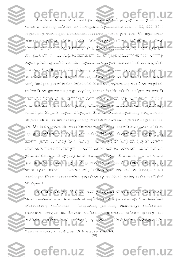 Shumerlar   chuqur   iz   qoldirishga   muvaffaq   bo‘lgan   joy-bu   ilmiy   bilimlar
sohasida,   ularning   ba’zilari   biz   hozirgacha   foydalanamiz.   Ular   1,   60,   600,   3600
raqamlariga   asoslangan   oltmishinchi   hisoblash   tizimini   yaratdilar.   Va   keyinchalik
Mesopotamiyaning   o‘zida   o‘nlik   tizim   paydo   bo‘lgan   bo‘lsa-da,   qadimgi
oltmishinchi   tizim   bizga   xizmat   qilishda   davom   etmoqda:   biz   hali   ham   aylanani
360 ga, soatni 60 daqiqaga va daqiqalarni 60 soniyaga ajratamiz va hech kimning
xayoliga kelmaydi.o‘nli tizimdan foydalanib, soat yoki daqiqani boshqacha ajratish
mumkin.   Shumerlarda   matematikaning   yuqori   darajada   rivojlanganligi   shundan
dalolat   beradi   ilmiy   darajaga   ko‘tarish,   ildizlarni   (kvadrat   va   kubik)   olish,   sonlar
soni,   kesilgan   piramidaning   hajmlarini   hisoblash,   aylananing   atrofi   va   maydoni,
arifmetik   va   geometrik   progressiyalar,   kasrlar   haqida   eslatib   o‘tilgan   matematik
matnlar.   O‘lchovlar   va   og‘irliklar   tizimi   mavjud   edi.   Eng   kam   vazn   o‘lchovi
sifatida   sheum   (don,   0,046   g),   eng   katta   o‘lchov   sifatida   esa   iste'dod   (30,3   kg)
ishlatilgan.   Xo‘jalik   hayoti   ehtiyojlari   Shumer   astronomiyasining   rivojlanishini
belgilab   berdi,   bu   esa   ruhoniylarning   muntazam   kuzatuvlariga   asoslangan   bo‘lib,
ular Ma’bad yozuvlarida mustahkamlangan (Urda astronomik kuzatuvlar to‘plami
topilgan).,   xaldey   ruhoniylari   tomonidan   360   yil   davomida   o‘tkazilgan).   Oy
taqvimi yaratildi, har oy 29-30 kun, yil  esa 12 oy (354 kun) edi.   Quyosh taqvimi
bilan   kelishmovchilik   har   yili   11   kunni   tashkil   etdi   va   "tekislash"   uchun   har   uch
yilda   qo‘shimcha   13-oy   joriy   etildi.   Bundan   tashqari,   Shumerning   har   bir   shahri
qishloq xo‘jaligi ishlarining borishiga muvofiq tuzilgan o‘z taqvimiga ega edi, bu
yerda   oylar   "ekish",   "o‘rim-yig‘im",   "arpa   yeyish   bayrami"   va   boshqalar   deb
nomlangan.Shumer astronomlari quyosh va oy tutilishini qanday bashorat qilishni
bilishgan 17
.
Shumerda   tibbiyot   Misrdagi   kabi   yutuqlarga   erishmadi.   Davolash   asosan
sehrli   harakatlar   bilan   chambarchas   bog‘liq   edi.   Shunga   qaramay,   Shumerda   turli
ixtisoslikdagi   shifokorlar   –   terapevtlar,   jarrohlar,   veterinariya   shifokorlari,
akusherlar   mavjud   edi.   Shumer   shifokorlari   kataraktni   ko‘zdan   qanday   olib
tashlashni,   xo‘ppozlarni   ochishni,   yoriqlarni   birlashtirishni   bilishgan.   Ular
17
  Древние цивилизации. Под общ. ред. Г.М.Бонгард-Левина. М.,1989.
[ 18 ] 