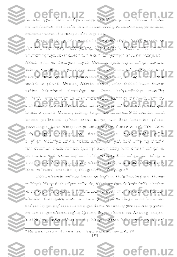 farmakologiyani   ham   bilishgan.   Bunga   XXIV   asrga   oid"   Nippur   shifokor
ma’lumotnomasi "misol bo‘la oladi.miloddan avvalgi va aralashmalar, parrandalar,
malhamlar uchun 15 ta retseptni o‘z ichiga oladi.
Shumer   madaniyatining   yutuqlari   qadimgi   yahudiylar,   forslar,   yunonlar   va
ular   orqali   zamonaviy   madaniyatlarga   kuchli   ta’sir   ko‘rsatdi,   ammo,   ehtimol,
Shumerning hayot baxsh etuvchi ruhi Mesopotamiyaning boshqa sivilizatsiyalari –
Akkad,   Bobil   va   Ossuriyani   boyitdi.   Mesopotamiyada   paydo   bo‘lgan   davlatlar
qadimgi   shumerlarning   yutuqlarini   qabul   qildilar,   ammo   ko‘r   taqlidchilar   emas
edilar, o‘z madaniyatlarining yaratuvchilariga aylandilar, ularning har  biri  tarixda
sezilarli   iz   qoldirdi.   Masalan,   Akkadni   olaylik,   uning   shohlari   butun   Shumer
ustidan   hokimiyatni   o‘rnatishga   va   Elamni   bo‘ysundirishga   muvaffaq
bo‘lishdi.   Ushbu semitlar davlati shumerlar madaniyatining vorisi bo‘lib, ularni o‘z
aholisi   tarkibiga  kiritdi.   Akkad  uzoq davom   etmagan  bo‘lsa-da,  uning madaniyati
tarixda iz qoldirdi.   Masalan, qadimgi Sargon davrida tarixda 5400 askardan iborat
birinchi   professional   qo‘shin   tashkil   etilgan,   ular   Shoh   tomonidan   qo‘llab-
quvvatlangan,   butun   Mesopotamiya   uchun   yagona   o‘lchov   va   og‘irliklar   tizimi
joriy   etilgan,   Hindiston   va   Arabiston   bilan   tashqi   savdo   yo‘lga
qo‘yilgan.   Madaniyat   tarixida   nafaqat   Sargon   i   faoliyati,   balki   uning   hayoti   tarixi
ham   e'tibordan   chetda   qolmadi.   Qadimgi   Sargon   oddiy   kelib   chiqishi   bo‘lgan   va
bir   muncha   vaqt   kishda   bog‘bon   bo‘lib   ishlagan.   Shoh   bo‘lganidan   so‘ng,   u
o‘zining tug‘ilishi va hayoti haqidagi afsonani tarqatdi, unda Shoh hokimiyati unga
Ishtar ma’budasi tomonidan topshirilganligi haqida aytilgan 18
.
Ushbu   afsonada   ma’buda   inanna   va   bog‘bon   Shukalitud   haqidagi   Shumer
mifologik hikoyasi  ishlatilgan bo‘lsa-da, Akkad versiyasida  keyinchalik u boshqa
xalqlarning mifologiyasida ko‘p marta takrorlanadi.   U bilan fors shohi kir haqidagi
afsonalar,   shuningdek,   onasi   ham   ruhoniy   bo‘lgan   va   Daryo   oqimi   tomonidan
cho‘pon topgan qirg‘oqqa olib chiqilgan Romul va remning yevropaliklarga yaxshi
ma’lum bo‘lgan afsonasi bog‘liq.   Qadimgi Sargon afsonasi eski Ahdning "chiqish"
kitobida bayon etilgan Muso haqidagi hikoyaning asosi  bo‘lishi mumkin: Musoni
18
  Афанасьева В., Луконин В., Померанцева Н. Искусство Древнего Востока. М., 1976.
[ 19 ] 