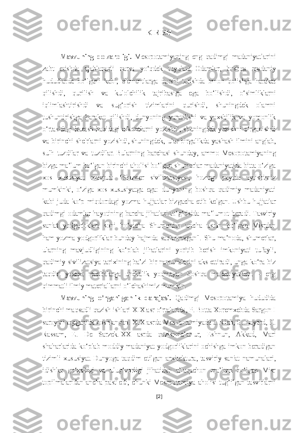 KIRISH
Mavzuning   dolzarbligi.   Mesopotamiyaning   eng   qadimgi   madaniyatlarini
zabt   etishda   ajablanarli   narsa   yo‘qdek   tuyuladi.   Odamlar,   boshqa   madaniy
hududlarda   bo‘lgani   kabi,   elementlarga   qarshi   turishda   omon   qolishga   harakat
qilishdi,   qurilish   va   kulolchilik   tajribasiga   ega   bo‘lishdi,   o‘simliklarni
iqlimlashtirishdi   va   sug‘orish   tizimlarini   qurishdi,   shuningdek   olamni
tushuntirishga   harakat   qilishdi,   dunyoning   yaratilishi   va   yaxshilik   va   yomonlik
o‘rtasidagi  kurash haqidagi afsonalarni yozishdi, shuningdek yozishni  o‘rganishdi
va birinchi  she'rlarni  yozishdi,   shuningdek,  ular  birgalikda yashash  ilmini  anglab,
sulh   tuzdilar   va   tuzdilar.   Bularning   barchasi   shunday,   ammo   Mesopotamiyaning
bizga ma’lum bo‘lgan birinchi aholisi bo‘lgan shumerlar madaniyatida bitta o‘ziga
xos   xususiyat   mavjud:   "Shumer   sivilizatsiyasi,   hozirgi   paytda   aytishimiz
mumkinki,   o‘ziga   xos   xususiyatga   ega:   dunyoning   boshqa   qadimiy   madaniyati
kabi   juda   ko‘p   miqdordagi   yozma   hujjatlar   bizgacha   etib   kelgan.   Ushbu   hujjatlar
qadimgi odamlar  hayotining barcha jihatlari to‘g‘risida ma’lumot beradi.   Tasviriy
san'at   yodgorliklari   soni   bo‘yicha   Shumerdan   ancha   ustun   bo‘lgan   Misrdan
ham   yozma  yodgorliklar  bunday  hajmda  saqlanmagan".   Shu  ma’noda,  shumerlar,
ularning   mavjudligining   ko‘plab   jihatlarini   yoritib   berish   imkoniyati   tufayli,
qadimiy sivilizatsiya tarixining ba’zi bir namunalarini aks ettiradi, unga ko‘ra biz
taqdiri   yozma   manbalarga   unchalik   yoqmagan   boshqa   madaniyatlarni   –   eng
qimmatli ilmiy materiallarni o‘lchashimiz mumkin.  
Mavzuning   o‘rganilganlik   darajasi.   Qadimgi   Mesopotamiya   hududida
birinchi maqsadli qazish ishlari XIX asr o‘rtalarida, P. Botta Xoremxebda Sargon I
saroyini topganida boshlangan. XIX asrda Mesopotamiyada J.   Rich, G. Layard, H.
Rassam,   E.   De   Sarzek.   XX   asrda   qazishmalar   ur,   Eshnun,   Akkad,   Mari
shaharlarida ko‘plab moddiy madaniyat yodgorliklarini ochishga imkon beradigan
tizimli   xususiyat.   Dunyoga   taqdim   etilgan   arxitektura,   tasviriy   san'at   namunalari,
idishlar   go‘zalligi   va   ulug‘vorligi   jihatidan   allaqachon   ma’lum   bo‘lgan   Misr
topilmalaridan   ancha   past   edi,   chunki   Mesopotamiya   aholisi   tug‘ilgan   tasvirlarni
[ 2 ] 