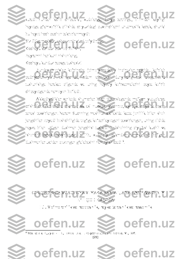 suradi.   Bundan   kelib   chiqadiki,   xudolarga,   dunyo   tartibiga,   o‘limdan   keyingi
hayotga   g‘amxo‘rlik   qilishda   er   yuzidagi   quvonchlarni   unutmaslik   kerak,   chunki
bu hayot hech qachon takrorlanmaydi:
Siz Gilgameshsiz, oshqozoningizni to‘ydiring,
Kechayu kunduz quvnoq bo‘lsin,
Bayramni har kuni nishonlang,
Kechayu kunduz raqsga tushasiz!
Bunday   motivlar   ko‘pincha   ijtimoiy-madaniy   inqirozlar   paytida,   ko‘plab
qadriyatlar   yo‘q   qilinganida,   odam   atrofdagi   dunyoning   tez   o‘zgarishini
tushunishga   harakat   qilganda   va   uning   hayotiy   ko‘rsatmalarini   qayta   ko‘rib
chiqayotganda namoyon bo‘ladi.
Akkadiyaliklar   san'atda   shumerlar   bilan   taqqoslaganda   ma’lum   yutuqlarga
erishdilar.   Ular   ancha   erkinroq   va   asl   nusxaga   yaqinroq,   ayniqsa   relyefda   inson
tanasi   tasvirlangan.   Naram-Suenning   mashhur   stellasida   katta   jonlilik   bilan   shoh
jangchilar otryadi boshchiligida tog‘ga ko‘tarilayotgani tasvirlangan, uning oldida
nayza   bilan   urilgan   dushman   jangchisi   tushadi.   Podshohning   qiyofasi   kuchli   va
ishonchli   tarzda   tasvirlangan   bo‘lib,   xudojo‘y   hukmdorning   mag‘lub   bo‘lgan
dushmanlar ustidan qozongan g‘alabasini namoyish etadi 19
.
II BOB.QADIMGI MESOPOTAMIYADA SAN AT, ADABIYOT VA DINIYʼ
E TIQOD HAQIDA	
ʼ
II.1. Me’morchilik va naqqoshlik, haykaltaroshlik va rassomlik
19
  Афанасьева В., Луконин В., Померанцева Н. Искусство Древнего Востока. М., 1976.
[ 21 ] 