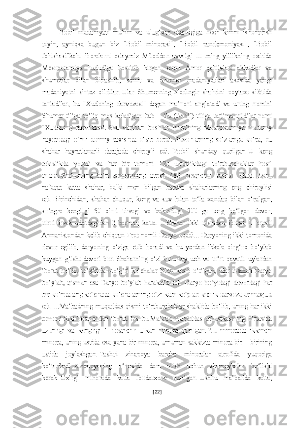 Bobil   madaniyati   muhim   va   ulug‘vor   ekanligiga   hech   kimni   ishontirish
qiyin,   ayniqsa   bugun   biz   "Bobil   minorasi",   "Bobil   pandemoniyasi",   "Bobil
fohishasi"kabi   iboralarni   eslaymiz.   Miloddan   avvalgi   III   ming   yillikning   oxirida
Mesopotamiya   hududiga   bostirib   kirgan   semit   Amor   qabilalari   akkadlar   va
shumerlar   bilan   birlashib,   semit   va   Shumer   madaniyatlari   asosida   yangi
madaniyatni   sintez   qildilar.   Ular   Shumerning   Kadingir   shahrini   poytaxt   sifatida
tanladilar,   bu   "Xudoning   darvozasi"   degan   ma’noni   anglatadi   va   uning   nomini
Shumer   tiliga   to‘liq   mos   keladigan   bab   –   ilu   (Bobil)   tiliga   tarjima   qildilar   nomi
"Xudoning   darvozasi".   Shu   vaqtdan   boshlab   Bobilning   Mesopotamiya   madaniy
hayotidagi   o‘rni   doimiy   ravishda   o‘sib   bordi.   Guvohlarning   so‘zlariga   ko‘ra,   bu
shahar   hayratlanarli   darajada   chiroyli   edi.   "Bobil   shunday   qurilgan.   U   keng
tekislikda   yotadi   va   har   bir   tomoni   120   uzunlikdagi   to‘rtburchaklar   hosil
qiladi.   Shaharning   to‘rt   tomonining   atrofi   480   bosqichni   tashkil   etadi.   Bobil
nafaqat   katta   shahar,   balki   men   bilgan   barcha   shaharlarning   eng   chiroylisi
edi.   Birinchidan,   shahar   chuqur,   keng   va   suv   bilan   to‘la   xandaq   bilan   o‘ralgan,
so‘ngra   kengligi   50   qirol   tirsagi   va   balandligi   200   ga   teng   bo‘lgan   devor,
qirol   tirsak   odatdagidan   3   barmoq   katta.   ...Shahar   ikki   qismdan   iborat.   U   orqali
Armanistondan  kelib chiqqan Frot nomli  Daryo oqadi...   Daryoning ikki  tomonida
devor   egilib,   daryoning   o‘ziga   etib   boradi   va   bu   yerdan   ikkala   qirg‘oq   bo‘ylab
kuygan   g‘isht   devori   bor.   Shaharning   o‘zi   butunlay   uch   va   to‘rt   qavatli   uylardan
iborat   bo‘lib,   to‘g‘ridan-to‘g‘ri   ko‘chalar   bilan   kesib   o‘tilgan,   ular   qisman   Daryo
bo‘ylab,   qisman   esa   Daryo   bo‘ylab   harakatlanadi.   Daryo  bo‘yidagi   devordagi   har
bir ko‘ndalang ko‘chada ko‘chalarning o‘zi kabi ko‘plab kichik darvozalar mavjud
edi. ...Ma’badning muqaddas qismi to‘rtburchaklar shaklida bo‘lib, uning har ikki
tomoni   ikki  bosqichdan  iborat.   Ushbu   Ma’bad  muqaddas   uchastkasining  o‘rtasida
uzunligi   va   kengligi   1   bosqichli   ulkan   minora   qurilgan.   Bu   minorada   ikkinchi
minora, uning ustida esa yana bir minora, umuman sakkizta minora bir – birining
ustida   joylashgan.   Tashqi   zinapoya   barcha   minoralar   atrofida   yuqoriga
ko‘tariladi.   Zinapoyaning   o‘rtasida   dam   olish   uchun   skameykalar   bo‘lishi
kerak.   Oxirgi   minorada   katta   ibodatxona   qurilgan.   Ushbu   ma’badda   katta,
[ 22 ] 
