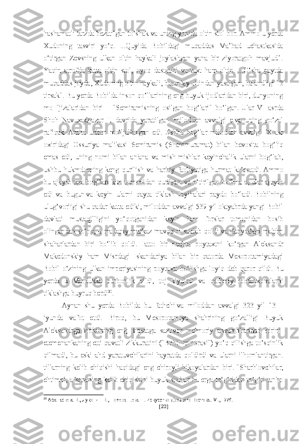 hashamatli tarzda bezatilgan to‘shak va uning yonida oltin stol bor.   Ammo u yerda
Xudoning   tasviri   yo‘q.   ...Quyida   Bobildagi   muqaddas   Ma’bad   uchastkasida
o‘tirgan   Zevsning   ulkan   oltin   haykali   joylashgan   yana   bir   ziyoratgoh   mavjud1.
Yaqin   atrofda   katta   oltin   stol,   oyoq   dastgohi   va   taxt   ham   oltin.   ...O‘sha   paytda
muqaddas joyda, Xudoning oltin haykali, butunlay oltindan yasalgan, balandligi 12
tirsak". Bu yerda Bobilda inson qo‘llarining eng buyuk ijodlaridan biri, dunyoning
mo   "jizalaridan   biri   –   "Semiramisning   osilgan   bog‘lari"   bo‘lgan.   Ular   VI   asrda
Shoh   Navuxadnazar   II   davrida   yaratilgan.   miloddan   avvalgi   e.va   uning   go‘zal
rafiqasi   Amita   uchun   mo‘ljallangan   edi.   Ushbu   bog‘lar   miloddan   avvalgi   IX   asr
oxiridagi   Ossuriya   malikasi   Semiramis   (Shammuramat)   bilan   bevosita   bog‘liq
emas   edi,   uning   nomi   bilan   an'ana   va   mish-mishlar   keyinchalik   ularni   bog‘lab,
ushbu   hukmdorning   keng   qurilish   va   harbiy   faoliyatiga   hurmat   ko‘rsatdi.   Ammo
bu ajoyib tera bog‘lari kim tomonidan qurilgan va o‘tirilgan bo‘lma a, ular ajoyib
edi   va   bugun   va   keyin   ularni   qayta   tiklash   loyihalari   paydo   bo‘ladi.   Bobilning
ulug‘vorligi shu qadar katta ediki, miloddan avvalgi 539-yil oktyabrda yangi Bobil
davlati   mustaqilligini   yo‘qotganidan   keyin   ham   forslar   tomonidan   bosib
olingandan so‘ng, u madaniy markaz mavqeini saqlab qoldi va dunyodagi muhim
shaharlardan   biri   bo‘lib   qoldi.   Hatto   bir   nechta   poytaxtni   ko‘rgan   Aleksandr
Makedonskiy   ham   Misrdagi   Iskandariya   bilan   bir   qatorda   Mesopotamiyadagi
Bobil   o‘zining   ulkan   imperiyasining   poytaxti   bo‘lishga   loyiq   deb   qaror   qildi.   Bu
yerda   u   Mardukka   qurbonlik   qildi,   toj   kiydirdi   va   qadimiy   ibodatxonalarni
tiklashga buyruq berdi 20
.  
Aynan   shu   yerda   Bobilda   bu   fathchi   va   miloddan   avvalgi   323   yil   13   –
iyunda   vafot   etdi.   Biroq,   bu   Mesopotamiya   shahrining   go‘zalligi   Buyuk
Aleksandrga   Bobilning   eng   diqqatga   sazovor   me'moriy   ansambllaridan   birini-
etemenankaning etti qavatli zikkuratini ("Bobil minorasi") yo‘q qilishga to‘sqinlik
qilmadi,   bu   eski   ahd   yaratuvchilarini   hayratda   qoldirdi   va   ularni   ilhomlantirgan.
tillarning   kelib   chiqishi   haqidagi   eng   chiroyli   hikoyalardan   biri.   "Sharhlovchilar,
ehtimol, afsonaning kelib chiqishini buyuk shahar bu erga to‘g‘ridan-to‘g‘ri tanho
20
  Афанасьева В., Луконин В., Померанцева Н. Искусство Древнего Востока. М., 1976.
[ 23 ] 