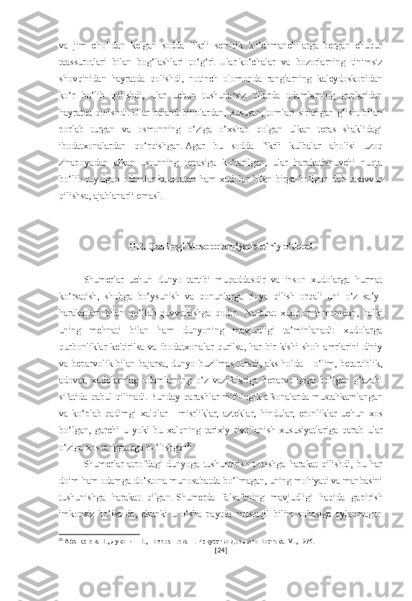 va   jim   cho‘ldan   kelgan   sodda   fikrli   semitik   ko‘chmanchilarga   bergan   chuqur
taassurotlari   bilan   bog‘lashlari   to‘g‘ri.   Ular   ko‘chalar   va   bozorlarning   tinimsiz
shovqinidan   hayratda   qolishdi,   notinch   olomonda   ranglarning   kaleydoskopidan
ko‘r   bo‘lib   qolishdi,   ular   uchun   tushunarsiz   tillarda   odamlarning   gaplaridan
hayratda   qolishdi.   Ular   baland   binolardan,   xususan,   tomlari   sirlangan   g‘isht   bilan
porlab   turgan   va   osmonning   o‘ziga   o‘xshab   qolgan   ulkan   teras   shaklidagi
ibodatxonalardan   qo‘rqishgan.   Agar   bu   sodda   fikrli   kulbalar   aholisi   uzoq
zinapoyadan   ulkan   ustunning   tepasiga   ko‘tarilgan,   ular   harakatlanuvchi   nuqta
bo‘lib   tuyulgan  odamlar   haqiqatan   ham   xudolar   bilan   birga   bo‘lgan   deb   tasavvur
qilishsa, ajablanarli emas".
II.2. Qadimgi Mesopotamiyada diniy e’tiqod
Shumerlar   uchun   dunyo   tartibi   muqaddasdir   va   inson   xudolarga   hurmat
ko‘rsatish,   shohga   bo‘ysunish   va   qonunlarga   rioya   qilish   orqali   uni   o‘z   sa’y-
harakatlari   bilan   qo‘llab-quvvatlashga   qodir.     Nafaqat   xudolar   tomonidan,   balki
uning   mehnati   bilan   ham   dunyoning   mavjudligi   ta’minlanadi:   xudolarga
qurbonliklar   keltirilsa   va   ibodatxonalar   qurilsa,   har   bir   kishi   shoh   amrlarini   diniy
va beparvolik bilan bajarsa, dunyo buzilmas turadi, aks holda – o‘lim, betartiblik,
adovat,   xudolarning   odamlarning   o‘z   vazifalariga   beparvoligiga   bo‘lgan   g‘azabi
sifatida qabul  qilinadi.   Bunday qarashlar mifologik afsonalarda mustahkamlangan
va   ko‘plab   qadimgi   xalqlar   -   misrliklar,   azteklar,   hindular,   eronliklar   uchun   xos
bo‘lgan,   garchi   u   yoki   bu   xalqning   tarixiy   rivojlanish   xususiyatlariga   qarab   ular
o‘ziga xos rangga ega bo‘lishgan 21
.
Shumerlar   atrofdagi   dunyoga   tushuntirish   topishga   harakat   qilishdi,   bu   har
doim ham odamga do‘stona munosabatda bo‘lmagan, uning mohiyati va manbasini
tushunishga   harakat   qilgan.   Shumerda   falsafaning   mavjudligi   haqida   gapirish
imkonsiz   bo‘lsa-da,   chunki   u   o‘sha   paytda   mustaqil   bilim   sohasiga   aylanmagan
21
  Афанасьева В., Луконин В., Померанцева Н. Искусство Древнего Востока. М., 1976.
[ 24 ] 