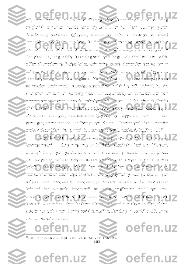 edi,   ammo   mamlakat   aholisi   mavjudlikning   tabiati,   koinotning   tuzilishi   va   uning
rivojlanish   qonunlari   haqida   ko‘p   o‘ylashdi.   Ular   hali   ham   qadimgi   yunon
falsafasining   klassiklari   (g‘oyalar,   atomlar   va   bo‘shliq,   materiya   va   shakl)
tomonidan   osonlikcha   topilgan   ko‘rinadigan   dunyoning   mavhum   tarkibiy
qismlarini   topa   olishmadi.   Shumerlar   hali   ham   ko‘rinadigan,   aniq   va   yaqinni
ilohiylashtirib,   eng   oddiy   kosmologiyani   yaratishga   urinishlarida   juda   sodda
edilar.   Shumerlarning   fikriga   ko‘ra,   koinotning   asosiy   elementlari   yer   va   osmon
bo‘lgan   va   shuning   uchun   ular   koinotni   "anki"   so‘zi   bilan   belgilab   qo‘ygan,   bu
"osmon-yer"degan ma’noni anglatadi.   Yer tekis disk bo‘lib, osmon esa yuqoridan
va   pastdan   qattiq   metall   yuzasiga   suyanadigan   bo‘sh   joy   edi.   Ehtimol,   bu   sirt
shumerlar hurmat bilan "samoviy metall"deb atagan qalaydan iborat edi.   Uchinchi
element   yer   va   osmon   o‘rtasida   joylashgan   edi   –   havo   "lil"   (shuningdek,   "nafas
olish",   "shamol",   "ruh"   ma’nolariga   ega),   uning   asosiy   xususiyati   harakat,   joyni
o‘zgartirish   qobiliyati,   harakatchanlik.   Quyosh,   oy,   sayyoralar   ham   "lil"   dan
yaratilgan,   ammo   porlash   qobiliyatiga   ega.   Koinot   -   "osmon-yer"   -har   tomondan
cheksiz okean bilan o‘ralgan bo‘lib, u qandaydir tarzda harakatsiz bo‘lib qoladi 22
.
Dunyo tartibining tuzilishi  haqidagi  bunday g‘oyalarga muvofiq, shumerlar
kosmogoniyani   –   dunyoning   paydo   bo‘lishi,   yaratilishi   haqidagi   hikoyani,
aniqrog‘i   teogoniyani   yaratdilar,   chunki   boshqa   qadimgi   xalqlar   bilan   birgalikda
ular   dunyoning   tug‘ilish   jarayoni   xudolarning   tug‘ilish   jarayoni   bilan   to‘liq   mos
keladi,   deb   ishonishgan,   chunki   har   bir   Xudo   har   qanday   element,   sifat,
hodisa.   Shumerlar   odamlarga   o‘xshash,   ammo   g‘ayritabiiy   kuchga   ega   bo‘lgan
ko‘plab   tirik   mavjudotlar   mavjudligiga   shubha   qilishmadi.   Bu   mavjudotlar
koinotni   har   soniyada   boshqaradi   va   qat'iy   belgilangan   qoidalarga   amal
qiladi.   Biri   yerni,   ikkinchisi   daryolarni,   uchinchisi   havoni,   to‘rtinchisi   olovni
kuzatadi.   Ular nafaqat ularni boshqaradilar, balki ularni ham aks ettiradilar, o‘zlari
suv, er, havo, olov bor.   Doimiy ravishda tug‘ilib, ular dunyoni tashkil qiladi, uning
qismlari va ko‘rinishlari.
22
  Древние цивилизации. Под общ. ред. Г.М.Бонгард-Левина. М.,1989.
[ 25 ] 