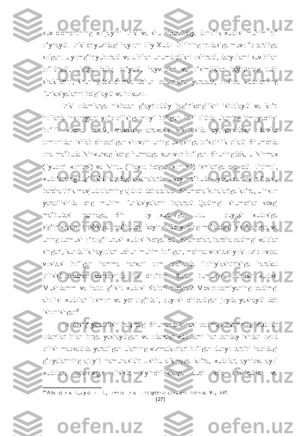 suv   elementining   xo‘jayini   Enki   va   shu   bilan   birga   donolik   xudosi   muhim   rol
o‘ynaydi.   Enki er yuzidagi hayotni oliy Xudo Enlilning irodasiga muvofiq tartibga
solgan: u yomg‘ir yuboradi va u bilan unumdorlikni oshiradi, daryolarni suv bilan
to‘ldiradi,   ularga   baliq   qo‘yadi,   hayvonlar   va   o‘simliklar   hayotining   turli
shakllarini,   shuningdek   chorva   uchun   qalamlarni   yaratadi,   boshqa   xudolarning
funktsiyalarini belgilaydi va hokazo.
Enki   odamlarga   nisbatan   g‘ayrioddiy   bag‘rikenglikni   isbotlaydi   va   ko‘p
hollarda insoniyatni yo‘q qilishga moyil bo‘lgan Enlil oldida ularning himoyachisi
bo‘lib   xizmat   qiladi,   masalan,   atraxasis   afsonasida   aytilganidek,   odamlar
tomonidan ishlab chiqarilgan shovqin uning uxlashiga to‘sqinlik qiladi.   Shumerda
ona   ma’buda   Ninxursag   keng   hurmatga   sazovor   bo‘lgan.   Shuningdek,   u   Ninmax
("yuqori   xonim")   va   Nintu   ("hayot   bergan   xonim")   ismlariga   ega   edi.   Ehtimol,
xudolarning tug‘ilishi haqidagi afsonalarda u key ma’buda – yer, ananing rafiqasi,
barcha tirik mavjudotlarning ajdodi deb ataladi.   Shumer afsonalariga ko‘ra, u inson
yaratilishida   eng   muhim   funktsiyalarni   bajaradi.   Qadimgi   shumerlar   sevgi
ma’budasi   Inannaga,   Sin   –   oy   xudosiga,   Utu   –   quyosh   xudosiga
sig‘inishgan.   Ereshkigal   ma’budasi   keyingi   dunyoning   ma’budasi   hisoblangan   va
uning turmush o‘rtog‘i urush xudosi Nergal edi.   Shumerlar, barcha qadimgi xalqlar
singari, kundalik hayotlari uchun muhim bo‘lgan, mehnat vositasi yoki oziq-ovqat
vositasi   bo‘lgan   hamma   narsani   tom   ma’noda   ilohiylashtirishga   harakat
qilishdi.   Shumer   panteonida   biz   cho‘pon   Xudo   Dumuzini,   qurilish   xudosi
Mushdamm   va   hatto   g‘isht   xudosi   Kabtni   topamiz.   Mesopotamiyaning   qadimgi
aholisi   xudolar   "osmon   va   yer   tog‘ida",   quyosh   chiqadigan   joyda   yashaydi   deb
ishonishgan 24
.
Insonning   yaratilishi   haqidagi   Shumer   afsonasi   qadimgi   odamning   xudolar
odamlar   bilan   birga   yashaydigan   va   odamlar   xudolarni   har   qanday   ishdan   ozod
qilish maqsadida  yaratilgan ularning xizmatkorlari  bo‘lgan dunyo tartibi  haqidagi
g‘oyalarining   ajoyib   namunasidir.   Ushbu   afsonaga   ko‘ra,   xudolar,   ayniqsa   ayol
xudolar,   oziq-ovqat   olishda   qiyinchiliklarga   duch   kela   boshladilar   va
24
  Афанасьева В., Луконин В., Померанцева Н. Искусство Древнего Востока. М., 1976.
[ 27 ] 