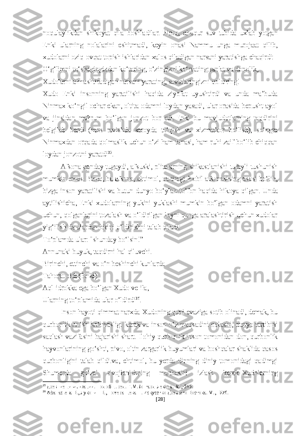 noqulaylikdan   shikoyat   qila   boshladilar.   Biroq,   chuqur   suv   tubida   uxlab   yotgan
Enki   ularning   nolalarini   eshitmadi,   keyin   onasi   Nammu   unga   murojaat   qilib,
xudolarni oziq-ovqat topish ishlaridan xalos qiladigan narsani yaratishga chaqirdi:
O‘g‘limni to‘shagingizdan ko‘taring, o‘zingizni ko‘rsating:san'at va donolik,
Xudolarni almashtiradigan narsani yarating, savatlaringizni qoldiring!
Xudo   Enki   insonning   yaratilishi   haqida   ziyofat   uyushtirdi   va   unda   ma’buda
Ninmax ko‘ngil ochar ekan, oltita odamni loydan yasadi, ular orasida bepusht ayol
va   jinsidan   mahrum   bo‘lgan   jonzot   bor   edi.   Enki   bu   mavjudotlarning   taqdirini
belgilab   berdi   (mos   ravishda   saroyda   to‘qish   va   xizmatkor   bo‘lish),   so‘ngra
Ninmaxdan orqada qolmaslik uchun o‘zi ham tanasi, ham ruhi zaif bo‘lib chiqqan
loydan jonzotni yaratdi 25
.  
Afsona qanday tugaydi, afsuski, plitalarning shikastlanishi tufayli tushunish
mumkin emas.   Biroq, bu afsona, ehtimol, qadimgi Bobil afsonasining asosi bo‘lib,
bizga inson yaratilishi va butun dunyo bo‘ylab to‘fon haqida hikoya qilgan.   Unda
aytilishicha,   Enki   xudolarning   yukini   yuklashi   mumkin   bo‘lgan   odamni   yaratish
uchun, qolganlarini tozalash va o‘ldirilgan loyni qonga aralashtirish uchun xudolar
yig‘ilishida ulardan birini o‘ldirishni talab qiladi:
To‘plamda ular: "shunday bo‘lsin!”
Annunaki buyuk, taqdirni hal qiluvchi.
Birinchi, ettinchi va o‘n beshinchi kunlarda
Tahorat oldi (Enki).
Aql-idrokka ega bo‘lgan Xudo ve-ila,
Ularning to‘plamida ular o‘ldirdi 26
.
Inson hayoti qimmat narxda-Xudoning qoni evaziga sotib olinadi, demak, bu
qurbonlik bo‘sh bo‘lmasligi kerak va inson o‘z maqsadini oqlashi, dunyo tartibini
saqlash vazifasini bajarishi shart.   Ilohiy qurbonlik inson tomonidan don, qurbonlik
hayvonlarining go‘shti, pivo, oltin zargarlik buyumlari va boshqalar shaklida qasos
qurbonligini   talab   qildi.va,   ehtimol,   bu   yerda   dinning   diniy   tomonidagi   qadimgi
Shumerda   go‘zal   rivojlanishning   manbasini   izlash   kerak.   Xudolarning
25
  Древние цивилизации. Под общ. ред. Г.М.Бонгард-Левина. М.,1989.
26
  Афанасьева В., Луконин В., Померанцева Н. Искусство Древнего Востока. М., 1976.
[ 28 ] 