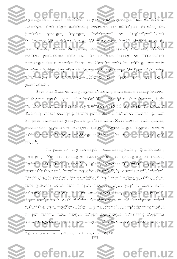 ziyoratgohlari   butun   mamlakat   bo‘ylab   zich   joylashgan   edi.   Ma’badlarda
ruhoniylar   o‘rab   olgan   xudolarning   haykallari   bor   edi   ko‘plab   sharaflar,   shu
jumladan   yuvilgan,   kiyingan,   "oziqlangan"   va   "sug‘orilgan".   "Uruk
ibodatxonasidagi   xudolarga   kuniga   ikki   marta   ovqat   berildi.   Birinchi   va   asosiy
taom   ertalab,   Ma’bad   ochilganda,   ikkinchisi   kechqurun,   shubhasiz,   Ma’bad
eshiklari   yopilishidan   oldin   edi...   Har   bir   taom   "asosiy"   va   "ikkinchi"deb
nomlangan   ikkita   taomdan   iborat   edi.   Ovqatlar   mahsulot   tarkibiga   qaraganda
miqdori   jihatidan   farq   qilar   edi.   Marosim,   ilohiy   taomga   kiritilgan   idishlarning
tabiati   va   soni   Mesopotamiya   xudolariga   xos   bo‘lgan   insoniy   me'yorlarga
yaqinlashadi". 
Shumerlar Xudo va uning haykali o‘rtasidagi munosabatni qanday tasavvur
qilishganini   aytish   qiyin   –   ular   haykal   Xudo   ekanligiga   ishonishganmi,   Xudo
ma’lum bir vaqtda o‘zining moddiy tasviriga tushadi deb o‘ylashganmi, haykallar
Xudoning   timsoli   ekanligiga   ishonishganmi.   Ammo   ma’lumki,   muammoga   duch
kelganda, odamlar ilohiy inoyat ularga o‘tishi uchun Xudo tasvirini quchoqladilar,
xudolarning   haykallariga   murojaat   qildilar,   rejalashtirilgan   biznesni   amalga
oshirishda   muvaffaqiyatga   erishishga   intildilar   –   bu   savdo   operatsiyasi   yoki
nikoh 27
.
Bu   yerda   biz   "oliy   hokimiyat",   "xudolarning   kuchi",   "Qirollik   taxti",
"haqiqat",   "Yer   osti   qirolligiga   tushish",   "er   osti   qirolligidan   ko‘tarilish",
"qahramonlik",   "kuch",   "adovat",   "yolg‘on",   "Mehribonlik",   "adolat",   "yog‘ochni
qayta ishlash san'ati", "metallni qayta ishlash san'ati", "yozuvchi san'ati", "nizolar",
"tinchlik" va boshqalar.ko‘rinib turibdiki, ilohiy " men " nafaqat yaxshilik uchun,
balki   yovuzlik   uchun   ham   bo‘lgan,   masalan,   janjal,   yolg‘on,   urush,   zulm,
zo‘ravonlik   uchun.   Shumerlar   nima   uchun   xudolar   dunyoga   yovuzlik   olib   keldi,
degan savolga javob izlashlari ehtimoldan yiroq emas, chunki ular niyat va irodani
tushunishga qiynalmaydilar   xudolar.   Bu yerda, ehtimol, qadimgi odamning mavjud
bo‘lgan   hamma   narsa   mavjud   bo‘lganidek,   mavjud   bo‘lishning   o‘zgarmas
qonuniga ega ekanligiga ishonchi namoyon bo‘ldi va shuning uchun teng darajada
27
  Древние цивилизации. Под общ. ред. Г.М.Бонгард-Левина. М.,1989.
[ 29 ] 