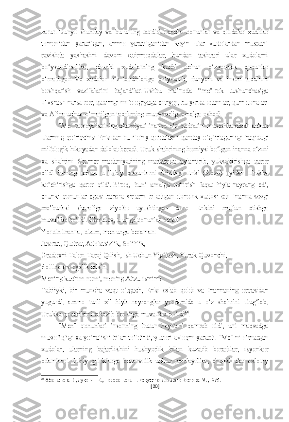 zarur.   Dunyo   shunday   va   bu   uning   taqdiri.   Barcha   qonunlar   va   qoidalar   xudolar
tomonidan   yaratilgan,   ammo   yaratilganidan   keyin   ular   xudolardan   mustaqil
ravishda   yashashni   davom   ettirmoqdalar,   bundan   tashqari   ular   xudolarni
bo‘ysundiradilar,   chunki   xudolarning   kuchi   uchun   o‘zgarmas   qonunlar
o‘rnatilgan.   Va   xudolar   o‘z   taqdirlariga   bo‘ysunib,   dunyoni   va   inson   taqdirini
boshqarish   vazifalarini   bajardilar.   Ushbu   ma’noda   “me”   rok   tushunchasiga
o‘xshash narsa bor, qadimgi mifologiyaga ehtiyoj, bu yerda odamlar, qum donalari
va Afina uchun o‘rnatilgan taqdirning muqarrarligi amalga oshadi.
"Me" tamoyillarining ahamiyati  inanna o‘z qudratini mustahkamlash uchun
ularning   qo‘riqchisi   Enkidan   bu   ilohiy   qoidalarni   qanday   o‘g‘irlaganligi   haqidagi
mifologik hikoyadan dalolat beradi.   Uruk shahrining homiysi bo‘lgan inanna o‘zini
va   shahrini   Shumer   madaniyatining   markaziga   aylantirib,   yuksaltirishga   qaror
qildi.   Buning   uchun   u   ilohiy   qonunlarni   Eriddagi   Enki   (Abzu)   uyidan   Urukka
ko‘chirishga   qaror   qildi.   Biroq,   buni   amalga   oshirish   faqat   hiyla-nayrang   edi,
chunki   qonunlar   egasi   barcha   sirlarni   biladigan   donolik   xudosi   edi.   Inanna   sevgi
ma’budasi   sharafiga   ziyofat   uyushtirgan   dono   Enkini   maftun   etishga
muvaffaq   bo‘ldi.   Ohmelev, u unga qonunlar beradi:
Yorqin inanna, qizim, men unga beraman:
Jasorat, Qudrat, Adolatsizlik, Solihlik,
Gradovni Talon-Taroj Qilish, Ish Uchun Yig‘lash, Yurak Quvonchi,
Sof inanna egalik qilsin,
Mening kuchim nomi, mening Abzu ismim!
Tabiiyki,   bir   muncha   vaqt   o‘tgach,   Enki   eslab   qoldi   va   Inannaning   orqasidan
yugurdi,   ammo   turli   xil   hiyla-nayranglar   yordamida   u   o‘z   shahrini   ulug‘lab,
Urukka qonunlarni etkazib berishga muvaffaq bo‘ldi 28
.
"Men"   qonunlari   insonning   butun   hayotini   qamrab   oldi,   uni   maqsadga
muvofiqligi va yo‘nalishi bilan to‘ldirdi, yuqori axloqni yaratdi.   "Me" ni o‘rnatgan
xudolar,   ularning   bajarilishini   hushyorlik   bilan   kuzatib   boradilar,   isyonkor
odamlarni   ilohiy   qoidalarga   beparvolik   uchun   jazolaydilar,   chunki   ular   axloqiy
28
  Афанасьева В., Луконин В., Померанцева Н. Искусство Древнего Востока. М., 1976.
[ 30 ] 