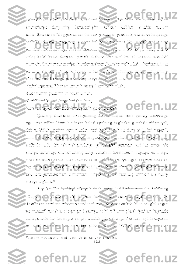 axloqsizlikni   afzal   ko‘rishadi.   Xudolarni   hurmat   qilish   bilan   bir   qatorda,   axloq
shumerlarga   dunyoning   barqarorligini   saqlash   kafolati   sifatida   taqdim
etildi.   Shumer mifologiyasida barcha asosiy xudolar yaxshilik, adolat va haqiqatga
sodiqliklari   uchun   maqtovga   sazovor   bo‘lishi   bejiz   emas.   Utu   quyosh   xudosining
vazifalari   axloqqa  rioya  qilishni  bevosita   nazorat  qilishni   o‘z  ichiga   oladi, chunki
uning   ko‘zi   butun   dunyoni   qamrab   olishi   va   har   kuni   har   bir   insonni   kuzatishi
mumkin.   Shumer panteoniga, bundan tashqari, Nanshe ma’budasi – haqiqat, adolat
va   rahm-shafqat   qo‘riqchisi   kirgan.   U   kambag‘allarni   himoya   qildi,   kuchlilarning
o‘zboshimchaliklariga qarshi turdi, jinoyatchilarni jazoladi:
Yetimlarga tasalli berish uchun beva ayollarni ta’minlash,
Kuchlilarning kuchini cheklash uchun,
Kuchlilarni kuchsizlarga berish uchun,
Nanshening ko‘zlari odamlarning qalbiga kirib boradi.
Qadimgi   shumerlar   insoniyatning   fazilati   haqida   hech   qanday   tasavvurga
ega   emas   edilar.   "hech   bir   inson   bolasi   ayolning   bag‘ridan   gunohsiz   chiqmaydi,
deb   ta’kidlab,   qadim   zamonlardan   beri   beg‘ubor   bola   dunyosida   bo‘lmagan",
ammo shu bilan birga, baxtsizliklarning aksariyati hali ham odamlarning aybi bilan
sodir   bo‘ladi,   deb   ishonishgan.dunyo   yovuzligini   yaratgan   xudolar   emas.   Va
shunga   qaramay,   shumerlarning   dunyoqarashini   tavsiflovchi   hayotga   va   o‘ziga
nisbatan   ehtiyotkorlik   bilan   munosabatda   bo‘lish,   ular   yaratgan   odamga   nisbatan
har   doim   ham   yaxshi   bo‘lmagan   xudolarni   chetlab   o‘tmadi.   Qadimgi   Shumerda
eski   ahd   yaratuvchilari   tomonidan   olingan   toshqin   haqidagi   birinchi   afsonaviy
hikoya tug‘iladi 29
.  
Buyuk to‘fon haqidagi hikoya birinchi marta Jorj Smit tomonidan Bobilning
"Gilgamish   eposi"ning   o‘n   birinchi   taxtachasini   ochishda   topilgan.   Smit,   G.
Rowlinson nomidan mixxat yozuvlarini saralash va nusxalash bilan shug‘ullangan
va   mustaqil   ravishda   o‘rgangan   Ossuriya-Bobil   tili   uning   kashfiyotidan   hayratda
qoldi, chunki har  bir ingliz singari u bolaligidan shunga o‘xshash  Injil hikoyasini
esladi.   U darhol bu afsonani tarjima qilishga kirishdi.   1872 yil oxirida afsona nashr
29
  Древние цивилизации. Под общ. ред. Г.М.Бонгард-Левина. М.,1989.
[ 31 ] 