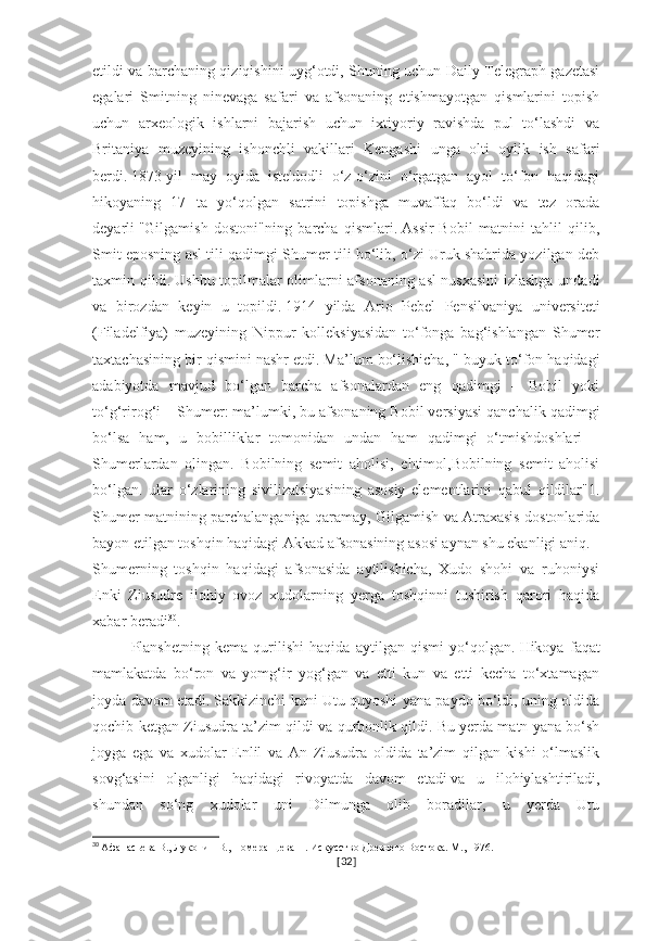 etildi va barchaning qiziqishini uyg‘otdi, Shuning uchun Daily Telegraph gazetasi
egalari   Smitning   ninevaga   safari   va   afsonaning   etishmayotgan   qismlarini   topish
uchun   arxeologik   ishlarni   bajarish   uchun   ixtiyoriy   ravishda   pul   to‘lashdi   va
Britaniya   muzeyining   ishonchli   vakillari   Kengashi   unga   olti   oylik   ish   safari
berdi.   1873-yil   may   oyida   iste'dodli   o‘z-o‘zini   o‘rgatgan   ayol   to‘fon   haqidagi
hikoyaning   17   ta   yo‘qolgan   satrini   topishga   muvaffaq   bo‘ldi   va   tez   orada
deyarli   "Gilgamish   dostoni"ning   barcha   qismlari.   Assir-Bobil   matnini   tahlil   qilib,
Smit eposning asl tili qadimgi Shumer tili bo‘lib, o‘zi Uruk shahrida yozilgan deb
taxmin qildi.   Ushbu topilmalar olimlarni afsonaning asl nusxasini  izlashga undadi
va   birozdan   keyin   u   topildi.   1914   yilda   Ario   Pebel   Pensilvaniya   universiteti
(Filadelfiya)   muzeyining   Nippur   kolleksiyasidan   to‘fonga   bag‘ishlangan   Shumer
taxtachasining bir qismini nashr etdi.   Ma’lum bo‘lishicha, " buyuk to‘fon haqidagi
adabiyotda   mavjud   bo‘lgan   barcha   afsonalardan   eng   qadimgi   –   Bobil   yoki
to‘g‘rirog‘i – Shumer: ma’lumki, bu   afsonaning Bobil versiyasi qanchalik qadimgi
bo‘lsa   ham,   u   bobilliklar   tomonidan   undan   ham   qadimgi   o‘tmishdoshlari   –
Shumerlardan   olingan.   Bobilning   semit   aholisi,   ehtimol,Bobilning   semit   aholisi
bo‘lgan.   ular   o‘zlarining   sivilizatsiyasining   asosiy   elementlarini   qabul   qildilar"1.
Shumer matnining parchalanganiga qaramay, Gilgamish va Atraxasis dostonlarida
bayon etilgan toshqin haqidagi Akkad afsonasining asosi aynan shu ekanligi aniq.
Shumerning   toshqin   haqidagi   afsonasida   aytilishicha,   Xudo   shohi   va   ruhoniysi
Enki   Ziusudre   ilohiy   ovoz   xudolarning   yerga   toshqinni   tushirish   qarori   haqida
xabar beradi 30
.  
Planshetning   kema   qurilishi   haqida   aytilgan   qismi   yo‘qolgan.   Hikoya   faqat
mamlakatda   bo‘ron   va   yomg‘ir   yog‘gan   va   etti   kun   va   etti   kecha   to‘xtamagan
joyda davom etadi.   Sakkizinchi kuni Utu quyoshi yana paydo bo‘ldi, uning oldida
qochib ketgan Ziusudra ta’zim qildi va qurbonlik qildi.   Bu yerda matn yana bo‘sh
joyga   ega   va   xudolar   Enlil   va   An   Ziusudra   oldida   ta’zim   qilgan   kishi   o‘lmaslik
sovg‘asini   olganligi   haqidagi   rivoyatda   davom   etadi   va   u   ilohiylashtiriladi,
shundan   so‘ng   xudolar   uni   Dilmunga   olib   boradilar,   u   yerda   Utu
30
  Афанасьева В., Луконин В., Померанцева Н. Искусство Древнего Востока. М., 1976.
[ 32 ] 