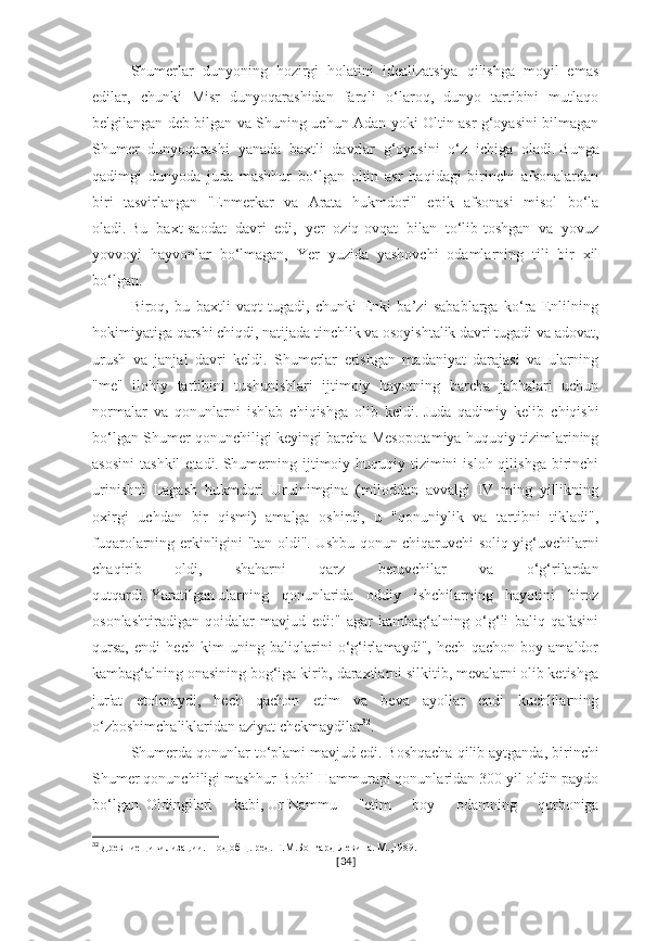 Shumerlar   dunyoning   hozirgi   holatini   idealizatsiya   qilishga   moyil   emas
edilar,   chunki   Misr   dunyoqarashidan   farqli   o‘laroq,   dunyo   tartibini   mutlaqo
belgilangan deb bilgan va Shuning uchun Adan yoki Oltin asr g‘oyasini bilmagan
Shumer   dunyoqarashi   yanada   baxtli   davrlar   g‘oyasini   o‘z   ichiga   oladi.   Bunga
qadimgi   dunyoda   juda   mashhur   bo‘lgan   oltin   asr   haqidagi   birinchi   afsonalardan
biri   tasvirlangan   "Enmerkar   va   Arata   hukmdori"   epik   afsonasi   misol   bo‘la
oladi.   Bu   baxt-saodat   davri   edi,   yer   oziq-ovqat   bilan   to‘lib-toshgan   va   yovuz
yovvoyi   hayvonlar   bo‘lmagan,   Yer   yuzida   yashovchi   odamlarning   tili   bir   xil
bo‘lgan.
Biroq,   bu   baxtli   vaqt   tugadi,   chunki   Enki   ba’zi   sabablarga   ko‘ra   Enlilning
hokimiyatiga qarshi chiqdi, natijada tinchlik va osoyishtalik davri tugadi va adovat,
urush   va   janjal   davri   keldi.   Shumerlar   erishgan   madaniyat   darajasi   va   ularning
"me"   ilohiy   tartibini   tushunishlari   ijtimoiy   hayotning   barcha   jabhalari   uchun
normalar   va   qonunlarni   ishlab   chiqishga   olib   keldi.   Juda   qadimiy   kelib   chiqishi
bo‘lgan Shumer qonunchiligi keyingi barcha Mesopotamiya huquqiy tizimlarining
asosini   tashkil  etadi.   Shumerning  ijtimoiy-huquqiy  tizimini   isloh  qilishga   birinchi
urinishni   Lagash   hukmdori   Uruinimgina   (miloddan   avvalgi   IV   ming   yillikning
oxirgi   uchdan   bir   qismi)   amalga   oshirdi,   u   "qonuniylik   va   tartibni   tikladi",
fuqarolarning erkinligini "tan oldi".   Ushbu qonun chiqaruvchi soliq yig‘uvchilarni
chaqirib   oldi,   shaharni   qarz   beruvchilar   va   o‘g‘rilardan
qutqardi.   Yaratilgan   ularning   qonunlarida   oddiy   ishchilarning   hayotini   biroz
osonlashtiradigan   qoidalar   mavjud   edi:"   agar   kambag‘alning   o‘g‘li   baliq   qafasini
qursa,   endi   hech   kim   uning   baliqlarini   o‘g‘irlamaydi",   hech   qachon   boy   amaldor
kambag‘alning onasining bog‘iga kirib, daraxtlarni silkitib, mevalarni olib ketishga
jur'at   etolmaydi,   hech   qachon   etim   va   beva   ayollar   endi   kuchlilarning
o‘zboshimchaliklaridan aziyat chekmaydilar 32
.    
Shumerda qonunlar to‘plami mavjud edi.   Boshqacha qilib aytganda, birinchi
Shumer qonunchiligi mashhur Bobil Hammurapi qonunlaridan 300 yil oldin paydo
bo‘lgan.   Oldingilari   kabi,   Ur-Nammu   "etim   boy   odamning   qurboniga
32
  Древние цивилизации. Под общ. ред. Г.М.Бонгард-Левина. М.,1989.
[ 34 ] 