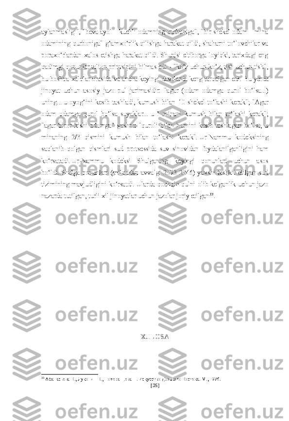 aylanmasligi", "beva ayol – kuchli odamning qurboniga", "bir shekel odam – mina
odamining qurboniga" g‘amxo‘rlik qilishga harakat  qildi, shaharni  to‘lovchilar va
poraxo‘rlardan xalos etishga harakat qildi.   Shunisi e'tiborga loyiqki, tarixdagi eng
qadimgi qonunlar talion printsipini bilmas edi – "ko‘z uchun ko‘z, tish uchun tish",
bu boshqa xalqlar orasida va ancha keyingi davrlarda keng tarqalgan edi.   Bu yerda
jinoyat   uchun   asosiy   jazo   pul   jarimasidir:   "agar   (odam   odamga   qurol   bo‘lsa...)
uning...   u   oyog‘ini   kesib   tashladi,   kumush   bilan   10   shekel   to‘lashi   kerak";   "Agar
odam   odamga   qurol   bo‘lsa   suyaklar...   u   1   minani   kumush   bilan   to‘lashi   kerak";
"agar   biror   kishi   odamga"   geshpu   "quroli   bilan   burnini   kesib   tashlagan   bo‘lsa,   u
minaning   2/3   qismini   kumush   bilan   to‘lashi   kerak".   Ur-Nammu   kodeksining
saqlanib   qolgan   qismlari   sud   protsessida   suv   sinovidan   foydalanilganligini   ham
ko‘rsatadi.   Ur-Nammu   kodeksi   Shulganing   keyingi   qonunlari   uchun   asos
bo‘ldi.   Shulga qonunlari  (miloddan avvalgi  2093-2046)  yaxshi  tashkil  etilgan sud
tizimining mavjudligini  ko‘rsatdi.   Ularda qochqin qulni olib kelganlik uchun jazo
nazarda tutilgan, turli xil jinoyatlar uchun jazolar joriy etilgan 33
.
XULOSA
33
  Афанасьева В., Луконин В., Померанцева Н. Искусство Древнего Востока. М., 1976.
[ 35 ] 