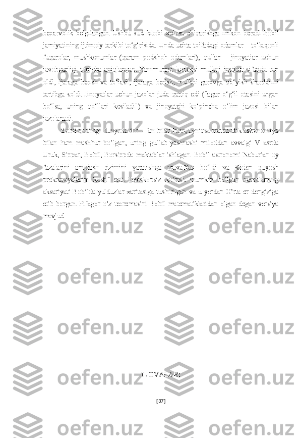 beparvolik   belgilangan.   Ushbu   sud   kitobi   xulosa   chiqarishga   imkon   beradi   Bobil
jamiyatining ijtimoiy tarkibi to‘g‘risida.   Unda uchta toifadagi odamlar – to‘laqonli
fuqarolar,   mushkenumlar   (qaram   podshoh   odamlari),   qullar   –   jinoyatlar   uchun
javobgarligi   turlicha   aniqlangan.   Xammurapi   kodeksi   mulkni   institut   sifatida   tan
oldi,   ijaraga   berish   va   to‘lash,   ijaraga   berish,   mulkni   garovga   qo‘yish   shartlarini
tartibga   soldi.   Jinoyatlar   uchun   jazolar   juda   qattiq   edi   ("agar   o‘g‘il   otasini   urgan
bo‘lsa,   uning   qo‘llari   kesiladi")   va   jinoyatchi   ko‘pincha   o‘lim   jazosi   bilan
jazolanadi.    
Bobil qadimgi dunyoda ilm – fan bilan ham, ayniqsa matematik astronomiya
bilan   ham   mashhur   bo‘lgan,   uning   gullab-yashnashi   miloddan   avvalgi   V   asrda
Uruk,   Sippar,   Bobil,   Borsippda   maktablar   ishlagan.   Bobil   astronomi   Naburian  oy
fazalarini   aniqlash   tizimini   yaratishga   muvaffaq   bo‘ldi   va   Kiden   quyosh
prekretsiyalarini   kashf   etdi.   Teleskopsiz   ko‘rish   mumkin   bo‘lgan   narsalarning
aksariyati  Bobilda yulduzlar  xaritasiga  tushirilgan va u yerdan O‘rta er  dengiziga
etib   borgan.   Pifagor   o‘z   teoremasini   Bobil   matematiklaridan   olgan   degan   versiya
mavjud.
ILOVALAR:
[ 37 ] 