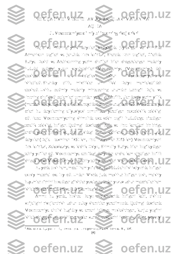 I BOB. QADIMGI MESOPOTAMIYA XALQLARI MADANIYATI
HAQIDA
I.1. Mesopotamiyada ilmiy bilimlarning rivojlanishi
Dajla   va   Frotning   yirik   daryolari   vodiylarida   joylashgan   va   shimolda
Armaniston   tog‘lari   va   janubda   Fors   ko‘rfazi,   Sharqda   Eron   tog‘lari,   G‘arbda
Suriya   Dashti   va   Arabistonning   yarim   cho‘llari   bilan   chegaralangan   madaniy
hududni   qadimgi   yunon   sayohatchilari   Mesopotamiya   (Mesopotamiya)   deb
atashgan.   Ko‘pincha   uni   belgilash   uchun   "Mesopotamiya"nomi
ishlatiladi.   Shunday   qilib,   misrliklar   uni   "ikki   Daryo   mamlakati"deb
atashadi.   Ushbu   qadimiy   madaniy   mintaqaning   unumdor   tuprog‘i   Dajla   va
Frotning cho‘kindi qatlamlari tomonidan yaratilgan bo‘lib, ular davriy yarim yillik
(martdan   sentyabrgacha)   to‘kilish   paytida   tuproqni   urug‘lantiradi.   Mesopotamiya
erlari   bu   daryolarning   allyuviyasi   tomonidan   yaratilgan   pasttekislik   tekisligi
edi.   Faqat   Mesopotamiyaning   shimolida   asta-sekin   tog‘li   hududlarga   o‘tadigan
tepalik   tekisligi   bo‘lgan.   Qadimgi   davrlarda   Dajla   va   Frot   kanallari   bir-biriga
ancha   yaqin   bo‘lgan   va   ular   orasidagi   hudud   kichikroq   bo‘lgan.   Ushbu   uzun
daryolar (Dajla – taxminan 1850 km, Frot – taxminan 3065 km) Mesopotamiyani
fors   ko‘rfazi,   Zakavkaziya   va   kichik   Osiyo,   Shimoliy   Suriya   bilan   bog‘laydigan
tabiiy   yo‘llar   edi.   Mesopotamiya   atrofdagi   dunyodan   ancha   kam   ajratilgan   bo‘lib
chiqadi   Misr.   Mesopotamiyaning tabiiy tabiiy resurslari Misr kabi katta emas.  
Bu yerda tosh ham, metall ham yo‘q edi, bu hudud aholisi ixtiyorida bo‘lgan
asosiy   material   esa   loy   edi.   Undan   Misrda   juda   mashhur   bo‘lgan   tosh,   maishiy
buyumlar o‘rnini bosadigan g‘ishtlar yasalgan, undan yozuv uchun materiallar ham
ishlab chiqarilgan.   Flora va fauna kambag‘al edi 1
.  
Ammo   bu   yerda,   boshqa   Daryo   mintaqalarida   bo‘lgani   kabi,   qishloq
xo‘jaligini   rivojlantirish   uchun   qulay   sharoitlar   yaratilmoqda.   Qadimgi   davrlarda
Mesopotamiya   aholisi   bug‘doy   va   arpani   iqlimga   moslashtirgan,   kunjut   yog‘ini
ishlab chiqarish  uchun ishlatgan,   ular  xurmo mevalarini  iste'mol  qildilar, yovvoyi
1
 Афанасьева В., Луконин В., Померанцева Н. Искусство Древнего Востока. М., 1976.
[ 4 ] 