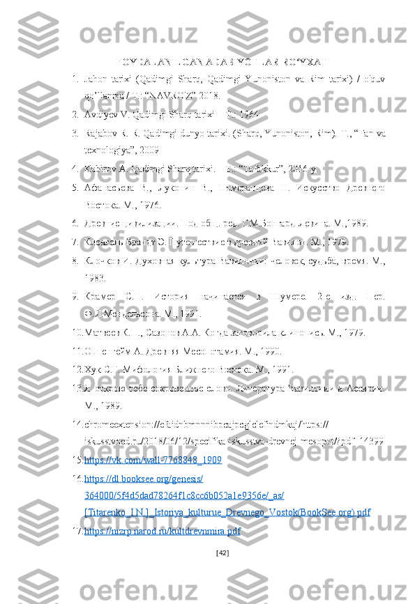  FOYDALANILGAN ADABIYOTLAR RO YXATIʻ
1. Jahon   tarixi   (Qadimgi   Sharq,   Qadimgi   Yunoniston   va   Rim   tarixi)   /   o'quv
qo’llanma / T.: “NAVRO'Z” 2018.
2. Avdiyev V. Qadimgi Sharq tarixi -  T.: 1964 
3. Rajabov R. R. Qadimgi dunyo tarixi. (Sharq, Yunoniston, Rim).  Т ., “Fan va
texnologiya”, 2009
4. Kabirov A. Qadimgi Sharq tarixi. – T.: “Tafakkur”, 2016-y.
5. Афанасьева   В.,   Луконин   В.,   Померанцева   Н.   Искусство   Древнего
Востока. М., 1976. 
6. Древние цивилизации. Под общ. ред. Г.М.Бонгард-Левина. М.,1989. 
7. Кленгель-Брандт Э. Путешествие в древний Вавилон. М., 1979. 
8. Клочков И. Духовная культура Вавилонии: человек, судьба, время. М.,
1983. 
9. Крамер   С.Н.   История   начинается   в   Шумере.   2-е   изд.   Пер.
Ф.Л.Мендельсона. М., 1991. 
10. Матвеев К.П., Сазонов А.А. Когда заговорила клинопись. М., 1979. 
11. Оппенгейм А. Древняя Месопотамия. М., 1990. 
12. Хук С.Г. Мифология Ближнего Востока. М., 1991. 
13. Я   открою   тебе   сокровенное   слово.   Литература   Вавилонии   и   Ассирии.
М., 1989. 
14. chromeextension :// efaidnbmnnnibpcajpcglclefindmkaj / https ://
iskusstvoed . ru /2018/06/12/ specifika - iskusstva - drevnej - mesopot /? pdf =14399
15. https://vk.com/wall-7768848_1909     
16. https://dl.booksee.org/genesis/   
364000/5f4d5dad78264f1c8cc6b052a1e9356e/_as/
[Titarenko_I.N.]_Istoriya_kulturue_Drevnego_Vostok(BookSee.org).pdf  
17. https://nizrp.narod.ru/kultdrevnmira.pdf     
[ 42 ] 