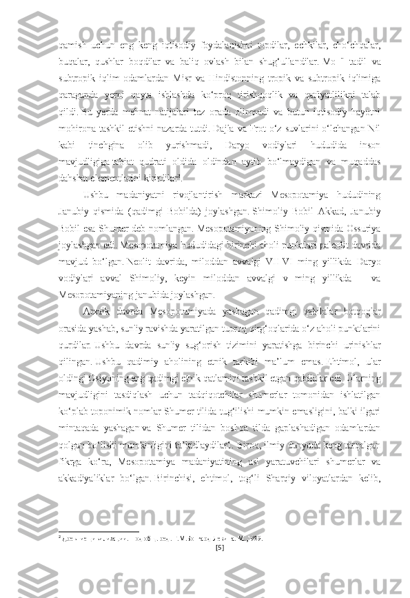 qamish   uchun   eng   keng   iqtisodiy   foydalanishni   topdilar,   echkilar,   cho‘chqalar,
buqalar,   qushlar   boqdilar   va   baliq   ovlash   bilan   shug‘ullandilar.   Mo   "   tadil   va
subtropik   iqlim   odamlardan   Misr   va   Hindistonning   tropik   va   subtropik   iqlimiga
qaraganda   yerni   qayta   ishlashda   ko‘proq   tirishqoqlik   va   qat'iyatlilikni   talab
qildi.   Bu   yerda   mehnat   natijalari   tez   orada   olinmadi   va   butun   iqtisodiy   hayotni
mohirona tashkil  etishni  nazarda tutdi.   Dajla va Frot  o‘z suvlarini  o‘lchangan Nil
kabi   tinchgina   olib   yurishmadi,   Daryo   vodiylari   hududida   inson
mavjudligiga   tabiat   qudrati   oldida   oldindan   aytib   bo‘lmaydigan   va   muqaddas
dahshat elementlarini kiritdilar 2
.
Ushbu   madaniyatni   rivojlantirish   markazi   Mesopotamiya   hududining
Janubiy   qismida   (qadimgi   Bobilda)   joylashgan.   Shimoliy   Bobil   Akkad,   Janubiy
Bobil esa Shumer deb nomlangan.   Mesopotamiyaning Shimoliy qismida Ossuriya
joylashgan edi.   Mesopotamiya hududidagi birinchi aholi punktlari paleolit davrida
mavjud   bo‘lgan.   Neolit   davrida,   miloddan   avvalgi   VII-VI   ming   yillikda   Daryo
vodiylari   avval   Shimoliy,   keyin   miloddan   avvalgi   v   ming   yillikda   –   va
Mesopotamiyaning janubida joylashgan.
Arxaik   davrda   Mesopotamiyada   yashagan   qadimgi   qabilalar   botqoqlar
orasida yashab, sun'iy ravishda yaratilgan tuproq qirg‘oqlarida o‘z aholi punktlarini
qurdilar.   Ushbu   davrda   sun'iy   sug‘orish   tizimini   yaratishga   birinchi   urinishlar
qilingan.   Ushbu   qadimiy   aholining   etnik   tarkibi   ma’lum   emas.   Ehtimol,   ular
oldingi Osiyoning eng qadimgi etnik qatlamini tashkil etgan qabilalar edi.   Ularning
mavjudligini   tasdiqlash   uchun   tadqiqotchilar   shumerlar   tomonidan   ishlatilgan
ko‘plab toponimik nomlar Shumer tilida tug‘ilishi mumkin emasligini, balki ilgari
mintaqada   yashagan   va   Shumer   tilidan   boshqa   tilda   gaplashadigan   odamlardan
qolgan bo‘lishi mumkinligini ta’kidlaydilar1. Biroq, ilmiy dunyoda keng tarqalgan
fikrga   ko‘ra,   Mesopotamiya   madaniyatining   asl   yaratuvchilari   shumerlar   va
akkadiyaliklar   bo‘lgan.   Birinchisi,   ehtimol,   tog‘li   Sharqiy   viloyatlardan   kelib,
2
  Древние цивилизации. Под общ. ред. Г.М.Бонгард-Левина. М.,1989.
[ 5 ] 