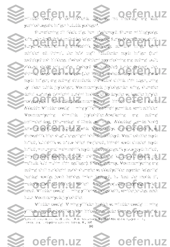 miloddan   avvalgi   IV   asr   boshlarida   Dajla   va   Frot   o‘rtasidagi   eng   katta
yaqinlashuvgacha bo‘lgan hududda yashagan 3
.  
Shumerlarning   tili   ikkala   tilga   ham   o‘xshamaydi.   Shumer   mifologiyasiga
ko‘ra, ular fors ko‘rfazi orollaridan kelgan.   Akkadlar Suriya-Mesopotamiya cho‘li,
Suriya   va   Arabistonning   chorvachilik   qabilalariga   qarindosh   bo‘lgan   semit
qabilalari   edi.   Ehtimol,   ular   ba’zi   tog‘li   hududlardan   paydo   bo‘lgan   (buni
tasdiqlaydi   tosh   bloklarga   o‘xshash   g‘ishtlarni   tayyorlashning   eng   qadimgi   usuli;
zikkurat   shakli,   aniq   tog‘ga   o‘xshaydi   va   boshqalar).   Bundan   tashqari,   ular,
ehtimol,   dengiz   orqali   kelishgan   (ular   birinchi   navbatda   daryolarning   og‘zida
paydo   bo‘lgan;   eng   qadimgi   e'tiqodlarda   Enki   xudosi   alohida   o‘rin   tutgan,   uning
uyi   okean   tubida   joylashgan;   Mesopotamiyada   joylashgandan   so‘ng,   shumerlar
darhol   sug‘orish   tizimlarini   qurishni   boshladilar   va   daryolar   va   kanallar   bo‘ylab
navigatsiyani   boshladilar).   Mesopotamiyaning   birinchi   semit   shahri
Akkaddir.   Miloddan avvalgi III ming yillikning birinchi yarmida.e. semit qabilalari
Mesopotamiyaning   shimolida   joylashdilar.   Arxaikaning   eng   qadimgi
topilmalari   davr   (Shumerdagi   el-Obeda   va   Uruk,   Akkaddagi   Jemdet-Nosir)
tarixning   ushbu   eng   qadimgi   davrida   Mesopotamiya   aholisi   dehqonchilik   va
chorvachilik bilan shug‘ullanganligini ishonchli  isbotlaydi.   Metall  asboblar  paydo
bo‘ladi,   kulolchilik   va   to‘quv   ishlari   rivojlanadi,   birinchi   savdo   aloqalari   paydo
bo‘ladi, monumental me'morchilik paydo bo‘ladi, piktografik yozuv paydo bo‘ladi,
diniy   e'tiqodlar   shakllanadi   (asosan   qishloq   xo‘jaligi   kultlari,   ular   orasida   ona
ma’buda   kulti   muhim   o‘rin   egallagan).   Shunga   qaramay,   Mesopotamiyaning   eng
qadimgi   aholi   punktlarini   qazish   shumerlar   va   akkadiyaliklar   qayerdan   kelganligi
haqidagi   savolga   javob   berishga   imkon   bermaydi,   bu   faqat   ular   orasida   til,
madaniyat   va   urf-odatlarda   sezilarli   farqlar   mavjudligini   aytishga   imkon
beradi.   Miloddan avvalgi III ming yillikning oxiriga kelib, semitlar janubga qarab
butun Mesopotamiyada joylashdilar.
Miloddan  avvalgi  IV  ming  yillikdan boshlab  va  miloddan avvalgi  III  ming
yillikda   shumerlar   bobilliklar   bilan   birlashgunga   qadar   Shumer   Daryo   oralig‘ida
3
Древние цивилизации. Под общ. ред. Г.М.Бонгард-Левина. М.,1989.  ?
  Афанасьева В., Луконин В., 
Померанцева Н. Искусство Древнего Востока. М., 1976
[ 6 ] 