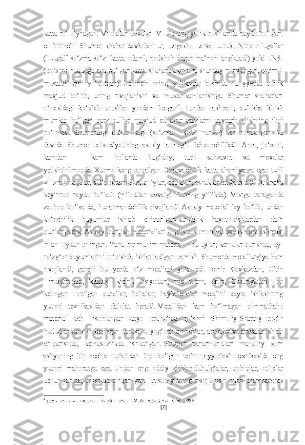 katta rol o‘ynagan.   Miloddan avvalgi IV-III ming yillik boshlarida paydo bo‘lgan.
e.   birinchi   Shumer   shahar-davlatlari-ur,   Lagash,   Larsa,   Uruk,   Nippur-lugallar
("Lugal" so‘zma-so‘z "katta odam", podshoh degan ma’noni anglatadi) yoki ENSI
(qo‘shni hududga ega bo‘lgan katta shahar hukmdori shunday nomlangan, ehtimol
mustaqilligini   yo‘qotgan).   Uchinchi   ming   yillikning   boshida   bu   yyerda   qullik
mavjud   bo‘lib,   uning   rivojlanishi   va   mustahkamlanishiga   Shumer   shaharlari
o‘rtasidagi   ko‘plab   urushlar   yordam   bergan 4
.   Bundan   tashqari,   qullikka   kirish
mumkin   bo‘lgan   qarz   qulligi   mavjud   edi   agar   qarzlarni   qaytarib   olishning   iloji
bo‘lmasa.   Shumerdagi   qullar   "sag"   (so‘zma   –   so‘z   "narsa")   deb   nomlangan.   Bu
davrda   Shumer   iqtisodiyotining   asosiy   tarmog‘i   dehqonchilikdir.   Arpa,   jo‘xori,
kamdan   –   kam   hollarda   bug‘doy,   turli   sabzavot   va   mevalar
yetishtirilmoqda.   Xurmo   keng   tarqalgan.   Chorvachilik   katta   ahamiyatga   ega:   turli
xil zotli buqalar, sutli qoramollar, qo‘ylar, echkilar, eshaklar etishtiriladi.   Ot ancha
keyinroq   paydo   bo‘ladi   (miloddan   avvalgi   II   ming   yillikda).   Misrga   qaraganda
zaifroq   bo‘lsa-da,   hunarmandchilik   rivojlandi.   Asosiy   material   loy   bo‘lib,   undan
ko‘pchilik   buyumlar   ishlab   chiqarilgan   kundalik   hayot-idishlardan   dafn
qutilarigacha.   Asosiy   qurilish   materiallari   –   g‘isht   somon   va   qamish   aralashmasi
bilan loydan qilingan.   Yana bir muhim material – bu uylar, kemalar qurishda, uy-
ro‘zg‘or buyumlarini to‘qishda ishlatiladigan qamish.   Shumerda metallurgiya ham
rivojlandi,   garchi   bu   yerda   o‘z   metallari   yo‘q   edi.   Temir   Kavkazdan,   Oltin
Hindistondan,   kumush   kichik   Osiyodan,   mis   Elam,   Eron,   Ossuriyadan   olib
kelingan.   Topilgan   qurollar,   boltalar,   haykalchalar   metallni   qayta   ishlashning
yuqori   texnikasidan   dalolat   beradi.   Metalldan   kam   bo‘lmagan   qimmatbaho
material   deb   hisoblangan   Daryo   oralig‘iga   qo‘shni   Shimoliy-Sharqiy   tog‘li
hududlardan olib kelingan daraxt.   U yog‘och omochlar, aravalar va aravalar ishlab
chiqarishda,   kemasozlikda   ishlatilgan.   Shumer   hunarmandlari   mahalliy   xom
ashyoning   bir   nechta   turlaridan   biri   bo‘lgan   terini   tayyorlash   texnikasida   eng
yuqori   mahoratga   ega.   Undan   eng   oddiy   zirhlar-dubulg‘alar,   qobiqlar,   otliqlar
uchun jabduqlar ishlab chiqarilgan.   Iqtisodiyotning rivojlanishi bilan chambarchas
4
  Древние цивилизации. Под общ. ред. Г.М.Бонгард-Левина. М.,1989.
[ 7 ] 