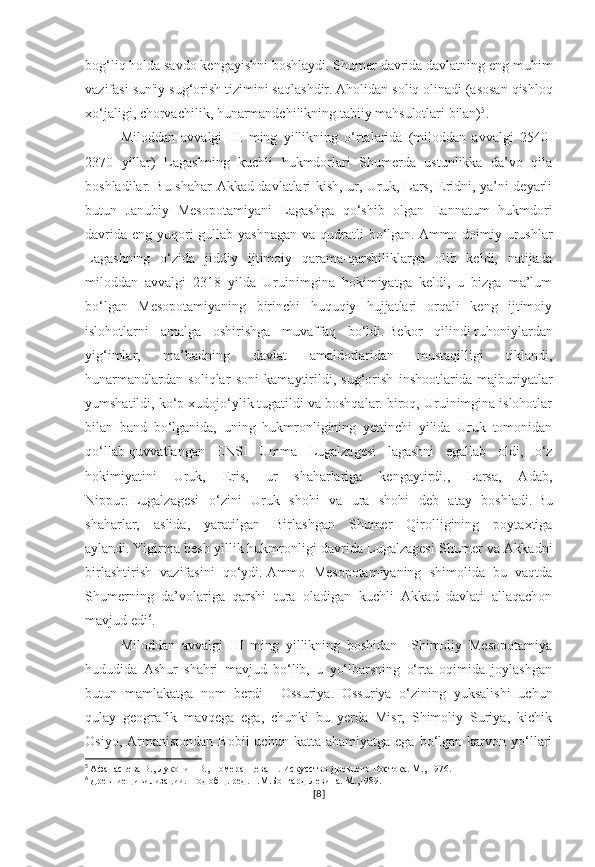 bog‘liq holda savdo kengayishni boshlaydi.   Shumer davrida davlatning eng muhim
vazifasi sun'iy sug‘orish tizimini saqlashdir.   Aholidan soliq   olinadi (asosan qishloq
xo‘jaligi, chorvachilik, hunarmandchilikning tabiiy mahsulotlari bilan) 5
.
Miloddan   avvalgi   III   ming   yillikning   o‘rtalarida   (miloddan   avvalgi   2540-
2370   yillar)   Lagashning   kuchli   hukmdorlari   Shumerda   ustunlikka   da’vo   qila
boshladilar.   Bu shahar Akkad davlatlari kish, ur, Uruk, Lars, Eridni, ya’ni deyarli
butun   Janubiy   Mesopotamiyani   Lagashga   qo‘shib   olgan   Eannatum   hukmdori
davrida  eng yuqori  gullab-yashnagan  va qudratli  bo‘lgan.   Ammo doimiy urushlar
Lagashning   o‘zida   jiddiy   ijtimoiy   qarama-qarshiliklarga   olib   keldi,   natijada
miloddan   avvalgi   2318   yilda   Uruinimgina   hokimiyatga   keldi,   u   bizga   ma’lum
bo‘lgan   Mesopotamiyaning   birinchi   huquqiy   hujjatlari   orqali   keng   ijtimoiy
islohotlarni   amalga   oshirishga   muvaffaq   bo‘ldi.   Bekor   qilindi   ruhoniylardan
yig‘imlar,   ma’badning   davlat   amaldorlaridan   mustaqilligi   tiklandi,
hunarmandlardan   soliqlar   soni   kamaytirildi,   sug‘orish   inshootlarida   majburiyatlar
yumshatildi, ko‘p xudojo‘ylik tugatildi va boshqalar. biroq, Uruinimgina islohotlar
bilan   band   bo‘lganida,   uning   hukmronligining   yettinchi   yilida   Uruk   tomonidan
qo‘llab-quvvatlangan   ENSI   Umma   Lugalzagesi   lagashni   egallab   oldi,   o‘z
hokimiyatini   Uruk,   Eris,   ur   shaharlariga   kengaytirdi.,   Larsa,   Adab,
Nippur.   Lugalzagesi   o‘zini   Uruk   shohi   va   ura   shohi   deb   atay   boshladi.   Bu
shaharlar,   aslida,   yaratilgan   Birlashgan   Shumer   Qirolligining   poytaxtiga
aylandi.   Yigirma besh yillik   hukmronligi davrida Lugalzagesi Shumer va Akkadni
birlashtirish   vazifasini   qo‘ydi.   Ammo   Mesopotamiyaning   shimolida   bu   vaqtda
Shumerning   da’volariga   qarshi   tura   oladigan   kuchli   Akkad   davlati   allaqachon
mavjud edi 6
.
Miloddan   avvalgi   III   ming   yillikning   boshidan     Shimoliy   Mesopotamiya
hududida   Ashur   shahri   mavjud   bo‘lib,   u   yo‘lbarsning   o‘rta   oqimida   joylashgan
butun   mamlakatga   nom   berdi   –   Ossuriya.   Ossuriya   o‘zining   yuksalishi   uchun
qulay   geografik   mavqega   ega,   chunki   bu   yerda   Misr,   Shimoliy   Suriya,   kichik
Osiyo,  Armanistondan   Bobil   uchun  katta  ahamiyatga   ega  bo‘lgan   karvon  yo‘llari
5
  Афанасьева В., Луконин В., Померанцева Н. Искусство Древнего Востока. М., 1976.
6
  Древние цивилизации. Под общ. ред. Г.М.Бонгард-Левина. М.,1989.
[ 8 ] 