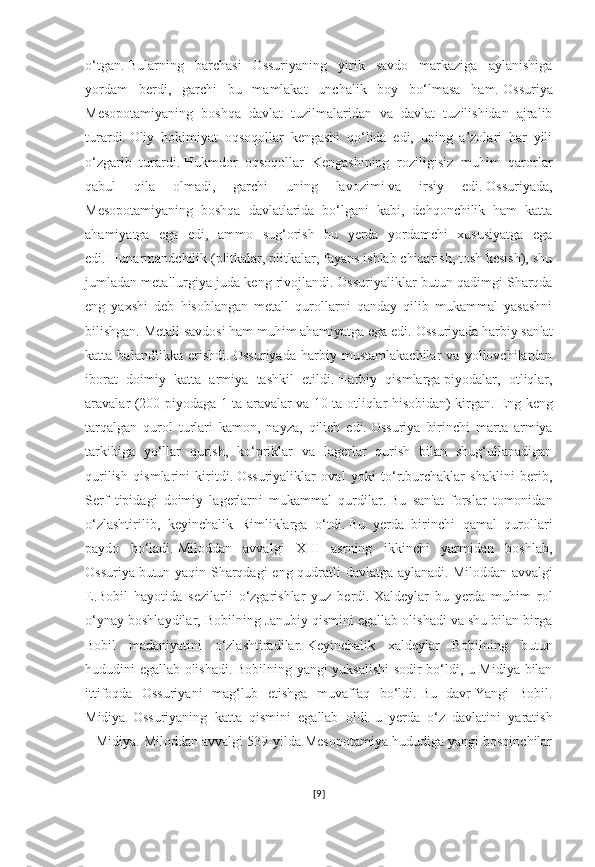 o‘tgan.   Bularning   barchasi   Ossuriyaning   yirik   savdo   markaziga   aylanishiga
yordam   berdi,   garchi   bu   mamlakat   unchalik   boy   bo‘lmasa   ham.   Ossuriya
Mesopotamiyaning   boshqa   davlat   tuzilmalaridan   va   davlat   tuzilishidan   ajralib
turardi.   Oliy   hokimiyat   oqsoqollar   kengashi   qo‘lida   edi,   uning   a’zolari   har   yili
o‘zgarib   turardi.   Hukmdor   oqsoqollar   Kengashining   roziligisiz   muhim   qarorlar
qabul   qila   olmadi,   garchi   uning   lavozimi   va   irsiy   edi.   Ossuriyada,
Mesopotamiyaning   boshqa   davlatlarida   bo‘lgani   kabi,   dehqonchilik   ham   katta
ahamiyatga   ega   edi,   ammo   sug‘orish   bu   yerda   yordamchi   xususiyatga   ega
edi.   Hunarmandchilik (plitkalar, plitkalar, fayans ishlab chiqarish, tosh kesish), shu
jumladan metallurgiya juda keng rivojlandi.   Ossuriyaliklar butun qadimgi Sharqda
eng   yaxshi   deb   hisoblangan   metall   qurollarni   qanday   qilib   mukammal   yasashni
bilishgan.   Metall savdosi ham muhim ahamiyatga ega edi.   Ossuriyada harbiy san'at
katta   balandlikka   erishdi.   Ossuriyada   harbiy   mustamlakachilar   va   yollovchilardan
iborat   doimiy   katta   armiya   tashkil   etildi.   Harbiy   qismlarga   piyodalar,   otliqlar,
aravalar (200 piyodaga 1 ta aravalar va 10 ta otliqlar hisobidan) kirgan.   Eng keng
tarqalgan   qurol   turlari   kamon,   nayza,   qilich   edi.   Ossuriya   birinchi   marta   armiya
tarkibiga   yo‘llar   qurish,   ko‘priklar   va   lagerlar   qurish   bilan   shug‘ullanadigan
qurilish   qismlarini   kiritdi.   Ossuriyaliklar   oval   yoki   to‘rtburchaklar   shaklini   berib,
Serf   tipidagi   doimiy   lagerlarni   mukammal   qurdilar.   Bu   san'at   forslar   tomonidan
o‘zlashtirilib,   keyinchalik   Rimliklarga   o‘tdi.   Bu   yerda   birinchi   qamal   qurollari
paydo   bo‘ladi.   Miloddan   avvalgi   XIII   asrning   ikkinchi   yarmidan   boshlab,
Ossuriya   butun yaqin Sharqdagi eng qudratli davlatga aylanadi.   Miloddan avvalgi
E.Bobil   hayotida   sezilarli   o‘zgarishlar   yuz   berdi.   Xaldeylar   bu   yerda   muhim   rol
o‘ynay boshlaydilar, Bobilning Janubiy qismini egallab olishadi va shu bilan birga
Bobil   madaniyatini   o‘zlashtiradilar.   Keyinchalik   xaldeylar   Bobilning   butun
hududini egallab olishadi.   Bobilning yangi yuksalishi sodir bo‘ldi, u Midiya bilan
ittifoqda   Ossuriyani   mag‘lub   etishga   muvaffaq   bo‘ldi.   Bu   davr   Yangi   Bobil.
Midiya   Ossuriyaning   katta   qismini   egallab   oldi.   u   yerda   o‘z   davlatini   yaratish
–   Midiya. Miloddan avvalgi 539-yilda Mesopotamiya hududiga yangi bosqinchilar
[ 9 ] 