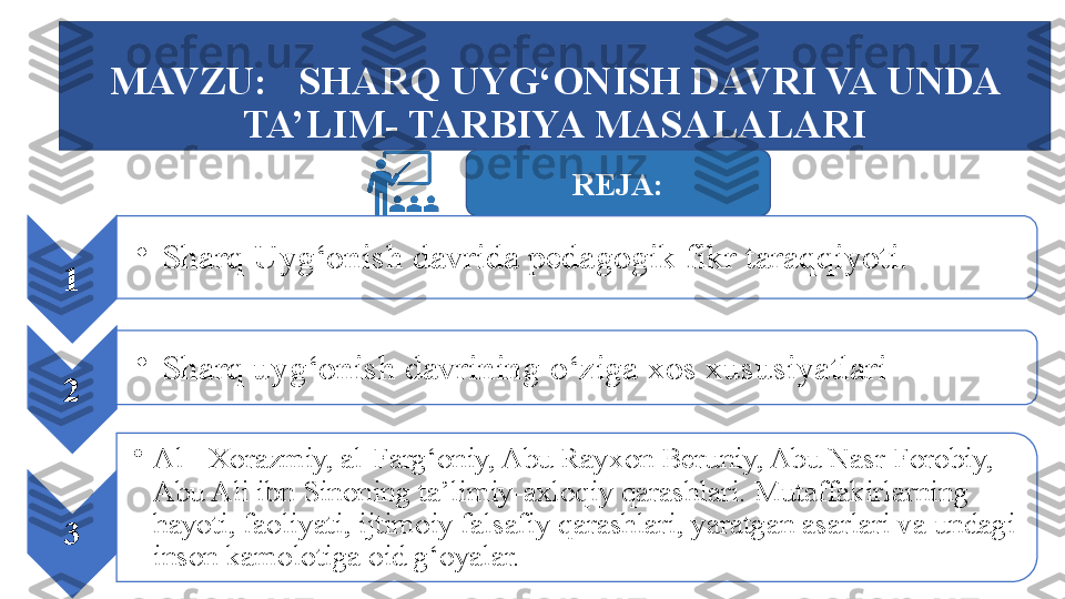 MAVZU:     SHARQ UYG‘ONISH DAVRI VA UNDA 
TA’LIM- TARBIYA MASALALARI
REJA :
1 •
Sharq Uyg‘onish davrida pedagogik fikr taraqqiyoti.
2 •
Sharq uyg‘onish davrining о‘ziga xos xususiyatlari
3 •
Al - Xorazmiy, al-Farg‘oniy, Abu Rayxon Beruniy, Abu Nasr Forobiy, 
Abu Ali ibn Sinoning ta’limiy-axloqiy qarashlari. Mutaffakirlarning 
hayoti, faoliyati, ijtimoiy falsafiy qarashlari, yaratgan asarlari va undagi 
inson kamolotiga oid g‘oyalar.    