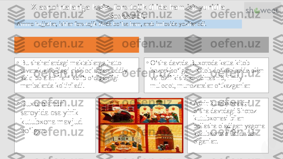 X asr о‘rtalariga kelib, fors-tojik tilida ham ish yuritila 
boshlandi. 
Ammo hujjatlar, ishlar fors-tojik tilida bо‘lsa ham, arab imlosida yozilar edi.
•
Buxoro amiri 
saroyida esa yirik 
kutubxona mavjud 
bо‘lgan •
Amir kutubxonasini 
о‘sha davrdagi Sheroz 
kutubxonasi bilan 
bellasha oladigan yagona 
kutubxona sifatida tan 
olganlar.•
О‘sha davrda Buxoroda katta kitob 
bozori bо‘lgan. Kitob dо‘konlarida olim 
va fozil kishilar uchrashib, ilmiy 
muloqot, munozaralar о‘tkazganlar•
Bu shaharlardagi maktablarga hatto 
tevarak-atrofdagi qishloqlardan oddiy 
xalq bolalari ham kelib о‘qiganligi 
manbalarda keltiriladi.  