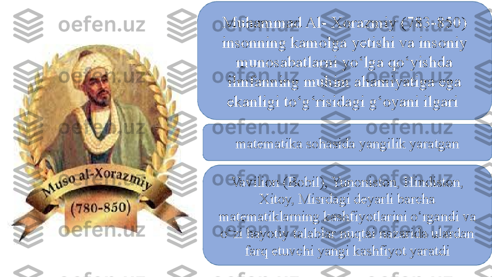 Muhammad Al- Xorazmiy (783-850) 
insonning kamolga yetishi va insoniy 
munosabatlarni yо‘lga qо‘yishda 
ilmfanning muhim ahamiyatiga ega 
ekanligi tо‘g‘risidagi g‘oyani ilgari 
matematika sohasida yangilik yaratgan
Vavilion (Bobil), Yunoniston, Hindiston, 
Xitoy, Misrdagi deyarli barcha 
matematiklarning kashfiyotlarini о‘rgandi va 
о‘zi hayotiy talablar nuqtai nazarida ulardan 
farq etuvchi yangi kashfiyot yaratdi 