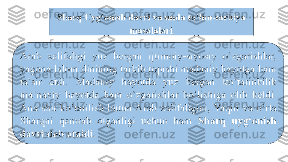 Arab  xalifaligi  yuz  bergan  ijtimoiy-siyosiy  о‘zgarishlar, 
yagona Islom dinining tarkib topishi madaniy hayotga ham 
ta’sir  etdi.  Madaniy  hayotda  yuz  bergan  kо‘tarinkilik 
ma’naviy  hayotda  ham  о‘zgarishlar  bо‘lishiga  olib  keldi. 
Ana  shu  kо‘tarilish  butun Arab  xalifaligini, Yaqin  va  о‘rta 
Sharqni  qamrab  olganligi  uchun  ham  Sharq  uyg‘onish 
davri deb ataldi. 
  Sharq Uyg‘onish davri va unda ta’lim-tarbiya 
masalalari 