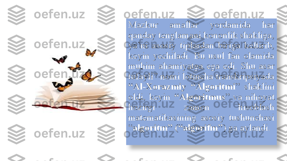 Mazkur  amallar  yordamida  har 
qanday tenglamani kononlik shakliga, 
ya’ni  asosiy  tiplardan  biriga  keltirib, 
keyin  yechiladi.  Bu  usul  fan  olamida 
muhim  ahamiyatga  ega  edi.  Shu  asar 
tufayli” nomi lotincha transkripsiyada 
“Al-Xorazmiy  “Algoritmi ”  shaklini 
oldi,  keyin  “Algoritmus ”  va  nihoyat 
hozirgi  zamon  hisoblash 
matematikasining  asosiy  tushunchasi 
“ algoritm” (“algorifm” ) ga aylandi.  