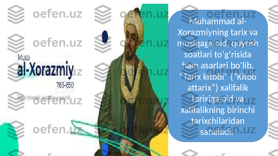 Muhammad al-
Xorazmiyning tarix va 
musiqaga oid, quyosh 
soatlari tо‘g‘risida 
ham asarlari bо‘lib, 
“Tarix kitobi” (“Kitob 
attarix”) xalifalik 
tarixiga oid va 
xalifalikning birinchi 
tarixchilaridan 
sanaladi.  