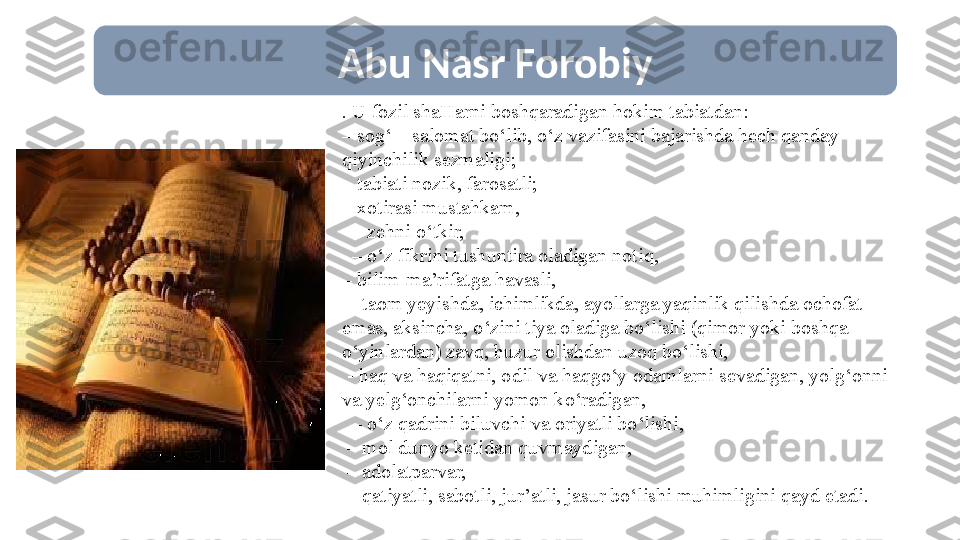  Abu Nasr Forobiy
 . U fozil shaHarni boshqaradigan hokim tabiatdan:
–  sog‘ – salomat bо‘lib, о‘z vazifasini bajarishda hech qanday 
qiyinchilik sezmaligi;
–  tabiati nozik, farosatli;
–  xotirasi mustahkam,
  –  zehni о‘tkir,
  –  о‘z fikrini tushuntira oladigan notiq, 
–  bilim-ma’rifatga havasli, 
 –  taom yeyishda, ichimlikda, ayollarga yaqinlik qilishda ochofat 
emas, aksincha, о‘zini tiya oladiga bо‘lishi (qimor yoki boshqa 
о‘yinlardan) zavq, huzur olishdan uzoq bо‘lishi,
  - haq va haqiqatni, odil va haqgо‘y odamlarni sevadigan, yolg‘onni 
va yelg‘onchilarni yomon kо‘radigan,
  –  о‘z qadrini biluvchi va oriyatli bо‘lishi, 
 –  mol dunyo ketidan quvmaydigan, 
 –  adolatparvar, 
 –  qatiyatli, sabotli, jur’atli, jasur bо‘lishi muhimligini qayd etadi. 