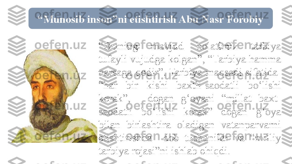  “ Munosib inson”ni etishtirish Abu Nasr Forobiy
 “ Bizning  mavjud  holatimiz  tarbiya 
tufayli vujudga kelgan”, “Tarbiya hamma 
narsaga  qodir”. Tarbiya  maqsadi  sifatida   
“har  bir  kishi  baxtli-saodatli  bo‘lishi 
kerak”,  -  degan  g‘oyani  “millat  baxt-
saodatli  bo‘lishi  kerak”  degan  g‘oya 
bilan  birlashtira  oladigan  vatanparvarni 
etishtirishda    deb  tushunildi  va  “milliy 
tarbiya rejasi”ni ishlab chiqdi. 