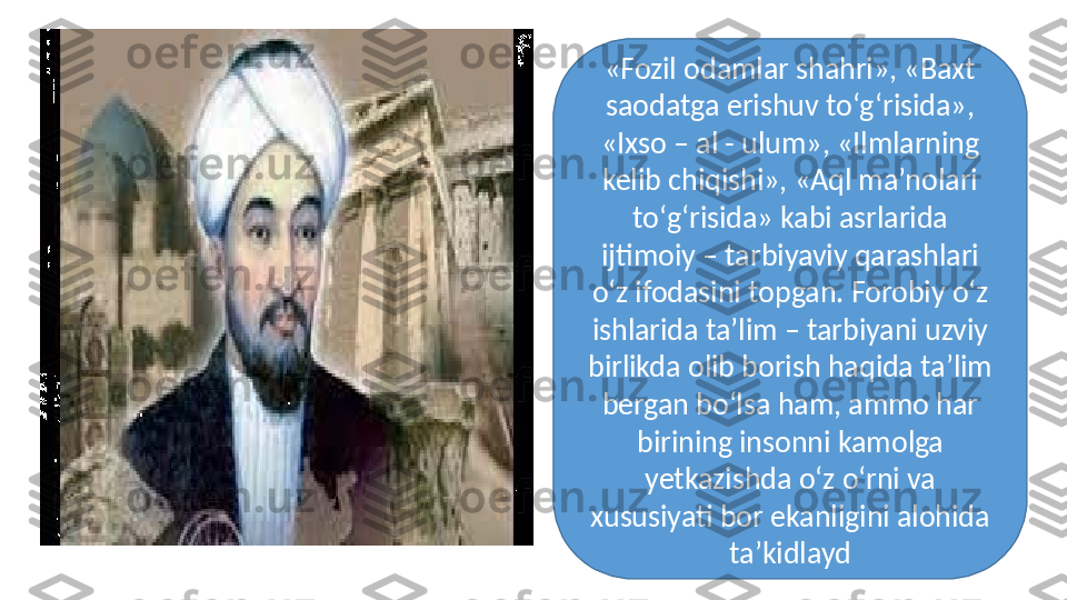 «Fozil odamlar shahri», «Baxt 
saodatga erishuv tо‘g‘risida», 
«Ixso – al - ulum», «Ilmlarning 
kelib chiqishi», «Aql ma’nolari 
tо‘g‘risida» kabi asrlarida 
ijtimoiy – tarbiyaviy qarashlari 
о‘z ifodasini topgan. Forobiy о‘z 
ishlarida ta’lim – tarbiyani uzviy 
birlikda olib borish haqida ta’lim 
bergan bо‘lsa ham, ammo har 
birining insonni kamolga 
yetkazishda о‘z о‘rni va 
xususiyati bor ekanligini alohida 
ta’kidlayd 