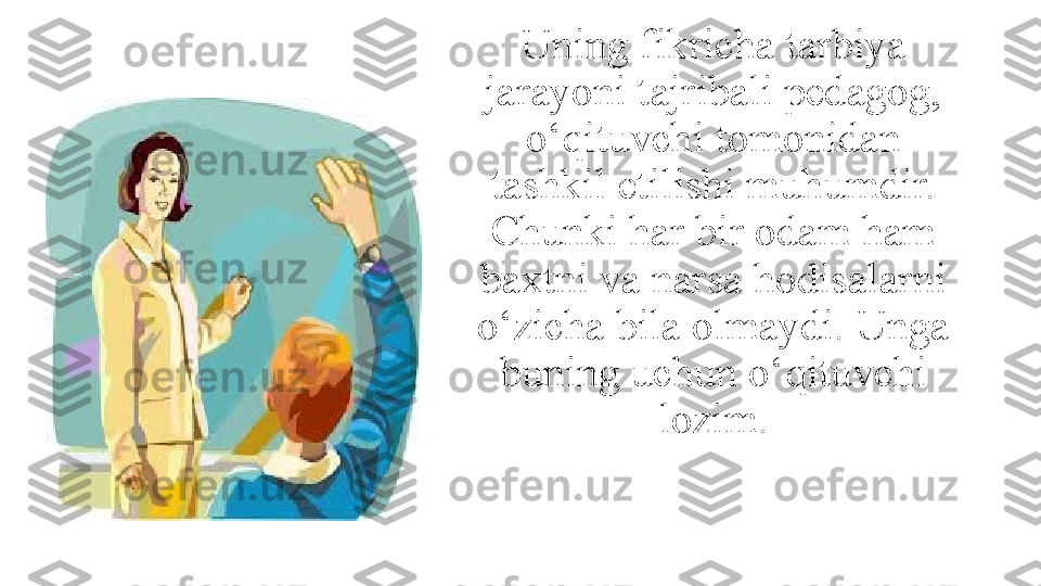 Uning fikricha tarbiya 
jarayoni tajribali pedagog, 
о‘qituvchi tomonidan 
tashkil etilishi muhumdir. 
Chunki har bir odam ham 
baxtni va narsa hodisalarni 
о‘zicha bila olmaydi. Unga 
buning uchun о‘qituvchi 
lozim. 