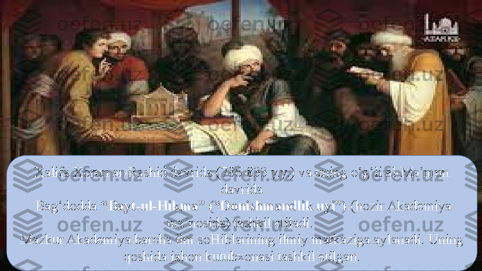 Xalifa Xorun ar-Rashid davrida (786-833 y.y.) va uning о‘g‘li al-Ma’mun 
davrida
  Bag‘dodda  “Bayt-ul-Hikma” (“Donishmandlik uyi”)  (hozir Akademiya 
ma’nosida) tashkil etiladi. 
Mazkur Akademiya barcha ilm soHiblarining ilmiy markaziga aylanadi. Uning 
qoshida jahon kutubxonasi tashkil etilgan. 