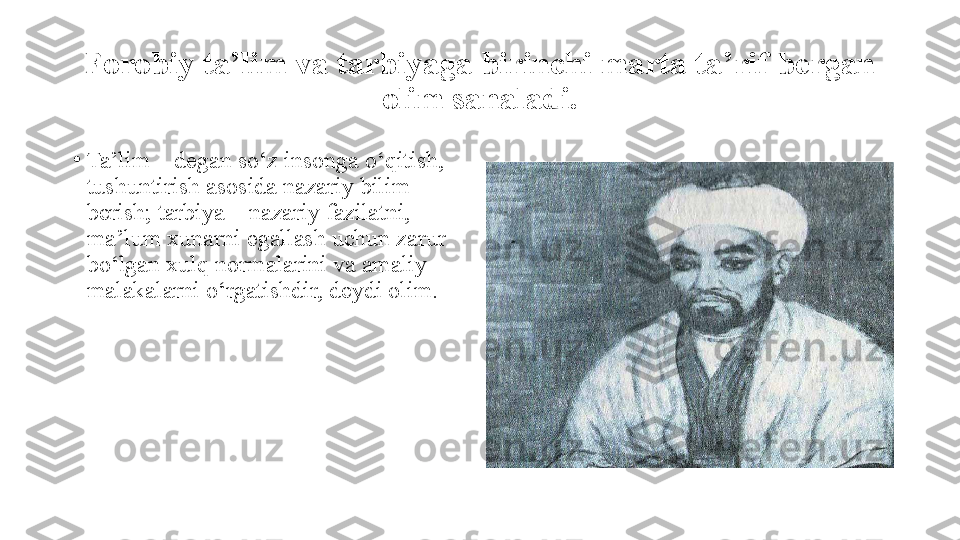 Forobiy ta’lim va tarbiyaga birinchi marta ta’rif bergan 
olim sanaladi.
•
Ta’lim – degan sо‘z insonga о‘qitish, 
tushuntirish asosida nazariy bilim 
berish; tarbiya – nazariy fazilatni, 
ma’lum xunarni egallash uchun zarur 
bо‘lgan xulq normalarini va amaliy 
malakalarni о‘rgatishdir, deydi olim. 