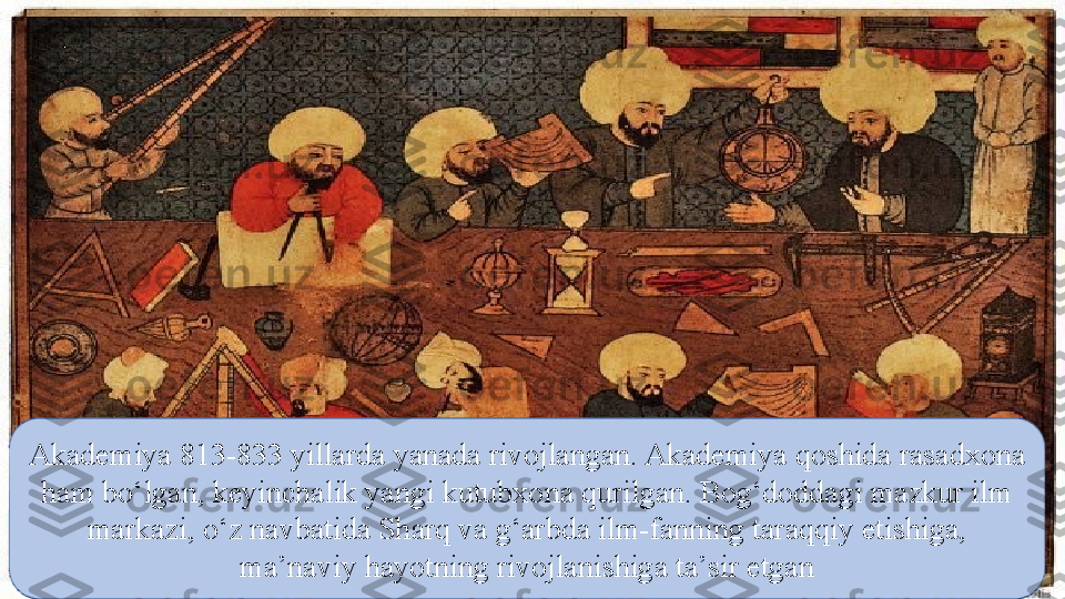 Akademiya 813-833 yillarda yanada rivojlangan. Akademiya qoshida rasadxona 
ham bо‘lgan, keyinchalik yangi kutubxona qurilgan. Bog‘doddagi mazkur ilm 
markazi, о‘z navbatida Sharq va g‘arbda ilm-fanning taraqqiy etishiga, 
ma’naviy hayotning rivojlanishiga ta’sir etgan 