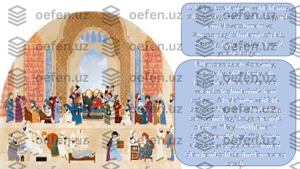 U IX asr boshlaridan xalifalikning 
Xurosondagi noibi bо‘lib turganda 
ham Movarounnahr va 
Xurosondagi olimlarni tо‘plab, 
ularning ilmiy ijodiga sharoit 
yaratib bergan
Bular orasida al-Xorazmiy, 
alxuttaliy, al-Javhariy, al-
Farg‘oniy, al-Marazviy kabi 
vatandosh olimlarimiz ham 
bо‘lgan. Al-Ma’mun xalifalik 
taxtiga о‘tirgach u olimlarning 
barchasini Bag‘dodga chaqirib 
oladi va “Bayt-ul-Hikma” - 
donishmandlik uyi (“Ma’mun 
akademiyasi”)da arab   olimlari 
bilan hamkorlikda ilm-fan ravnaq 
topadi. 