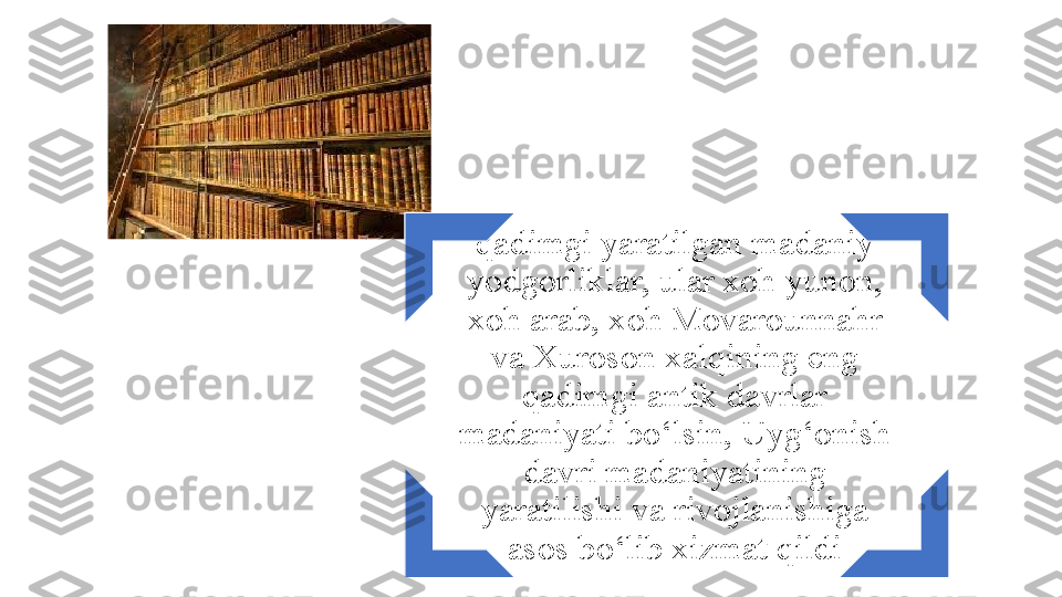 qadimgi yaratilgan madaniy 
yodgorliklar, ular xoh yunon, 
xoh arab, xoh Movarounnahr 
va Xuroson xalqining eng 
qadimgi antik davrlar 
madaniyati bо‘lsin, Uyg‘onish 
davri madaniyatining 
yaratilishi va rivojlanishiga 
asos bо‘lib xizmat qildi 