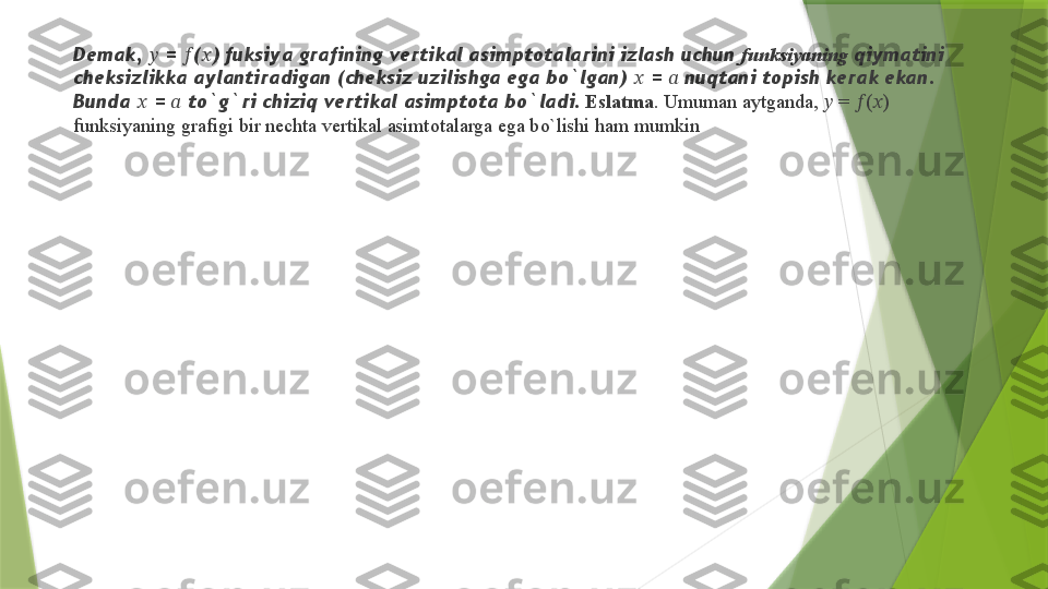 Demak,  ??????  =  ?????? ( ?????? ) fuksiya grafining vertikal asimptotalarini izlash uchun  funksiyaning  qiymatini 
cheksizlikka aylantiradigan (cheksiz uzilishga ega bo`lgan)  ??????  =  ??????  nuqtani topish kerak ekan. 
Bunda  ??????  =  ??????  to`g`ri chiziq vertikal asimptota bo`ladi .  Eslatma . Umuman aytganda,  ??????  =  ?????? ( ?????? ) 
funksiyaning grafigi bir nechta vertikal asimtotalarga ega bo`lishi ham mumkin                 