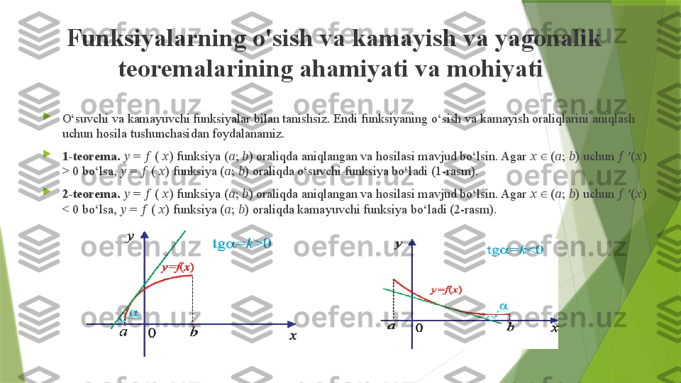 Funksiyalarning o'sish va kamayish va yagonalik 
teoremalarining ahamiyati va mohiyati  

O‘suvchi va kamayuvchi funksiyalar bilan tanishsiz. Endi funksiyaning o‘sish va kamayish oraliqlarini aniqlash 
uchun hosila tushunchasidan foydalanamiz.  

1-teorema.  ??????  =  ??????  (  ?????? ) funksiya ( ?????? ;  ?????? ) oraliqda aniqlangan va hosilasi mavjud bo‘lsin. Agar  ??????    (∈ ?????? ;  ?????? ) uchun  ??????  ′( ?????? ) 
> 0 bo‘lsa,  ??????  =  ??????  (  ?????? ) funksiya ( ?????? ;  ?????? ) oraliqda o‘suvchi funksiya bo‘ladi (1-rasm). 

2-teorema.  ??????  =  ??????  (  ?????? ) funksiya ( ?????? ;  ?????? ) oraliqda aniqlangan va hosilasi mavjud bo‘lsin. Agar  ??????    (
∈ ?????? ;  ?????? ) uchun  ??????  ′( ?????? ) 
< 0 bo‘lsa,  ??????  =  ??????  (  ?????? ) funksiya ( ?????? ;  ?????? ) oraliqda kamayuvchi funksiya bo‘ladi (2-rasm).                  